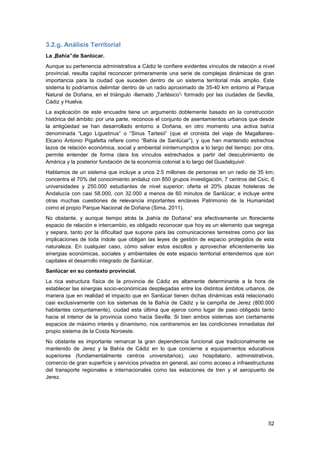 52
3.2.g. Análisis Territorial
La „Bahía‟de Sanlúcar.
Aunque su pertenencia administrativa a Cádiz le confiere evidentes vínculos de relación a nivel
provincial, resulta capital reconocer primeramente una serie de complejas dinámicas de gran
importancia para la ciudad que suceden dentro de un sistema territorial más amplio. Este
sistema lo podríamos delimitar dentro de un radio aproximado de 35-40 km entorno al Parque
Natural de Doñana, en el triángulo -llamado „Tartésico‟- formado por las ciudades de Sevilla,
Cádiz y Huelva.
La explicación de este encuadre tiene un argumento doblemente basado en la construcción
histórica del ámbito: por una parte, reconoce el conjunto de asentamientos urbanos que desde
la antigüedad se han desarrollado entorno a Doñana, en otro momento una activa bahía
denominada “Lago Ligustinus” o “Sinus Tartesii” (que el cronista del viaje de Magallanes-
Elcano Antonio Pigafetta refiere como “Bahía de Sanlúcar”), y que han mantenido estrechos
lazos de relación económica, social y ambiental ininterrumpidos a lo largo del tiempo; por otra,
permite entender de forma clara los vínculos estrechados a partir del descubrimiento de
América y la posterior fundación de la economía colonial a lo largo del Guadalquivir.
Hablamos de un sistema que incluye a unos 2.5 millones de personas en un radio de 35 km;
concentra el 70% del conocimiento andaluz con 850 grupos investigación, 7 centros del Csic, 6
universidades y 250.000 estudiantes de nivel superior; oferta el 20% plazas hoteleras de
Andalucía con casi 58.000, con 32.000 a menos de 60 minutos de Sanlúcar; e incluye entre
otras muchas cuestiones de relevancia importantes enclaves Patrimonio de la Humanidad
como el propio Parque Nacional de Doñana (Sima, 2011).
No obstante, y aunque tiempo atrás la „bahía de Doñana‟ era efectivamente un floreciente
espacio de relación e intercambio, es obligado reconocer que hoy es un elemento que segrega
y separa, tanto por la dificultad que supone para las comunicaciones terrestres como por las
implicaciones de toda índole que obligan las leyes de gestión de espacio protegidos de esta
naturaleza. En cualquier caso, cómo salvar estos escollos y aprovechar eficientemente las
sinergias económicas, sociales y ambientales de este espacio territorial entendemos que son
capitales el desarrollo integrado de Sanlúcar.
Sanlúcar en su contexto provincial.
La rica estructura física de la provincia de Cádiz es altamente determinante a la hora de
establecer las sinergias socio-económicas desplegadas entre los distintos ámbitos urbanos, de
manera que en realidad el impacto que en Sanlúcar tienen dichas dinámicas está relacionado
casi exclusivamente con los sistemas de la Bahía de Cádiz y la campiña de Jerez (800.000
habitantes conjuntamente), ciudad esta última que ejerce como lugar de paso obligado tanto
hacia el interior de la provincia como hacia Sevilla. Si bien ambos sistemas son ciertamente
espacios de máximo interés y dinamismo, nos centraremos en las condiciones inmediatas del
propio sistema de la Costa Noroeste.
No obstante es importante remarcar la gran dependencia funcional que tradicionalmente se
mantenido de Jerez y la Bahía de Cádiz en lo que concierne a equipamientos educativos
superiores (fundamentalmente centros universitarios), uso hospitalario, administrativos,
comercio de gran superficie y servicios privados en general, así como acceso a infraestructuras
del transporte regionales e internacionales como las estaciones de tren y el aeropuerto de
Jerez.
 
