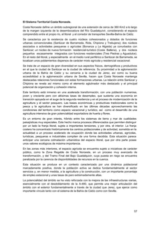 57
El Sistema Territorial Costa Noroeste.
Costa Noroeste define un ámbito subregional de una extensión de cerca de 360 Km2 a lo largo
de la margen izquierda de la desembocadura del Río Guadalquivir, considerando el espacio
comprendido entre el propio río, el litoral y el corredor de transportes Sevilla-Bahía de Cádiz.
Se caracteriza por la existencia de cuatro núcleos cohesionados y dotados de funciones
urbanas convencionales (Sanlúcar de Barrameda, Rota, Chipiona y Trebujena); dos núcleos
asociados a actividades pesqueras o agrícolas (Bonanza y La Algaida) ya conurbados con
Sanlúcar; un núcleo de nueva formación residencial-turístico (Costa Ballena), y dos núcleos
pequeños escasamente integrados con funciones residenciales (Tres Piedras y Aguadulce).
En el resto del litoral, y especialmente en el medio rural periférico a Sanlúcar de Barrameda, se
localizan unos poblamientos dispersos de carácter mixto agrícola y residencial vacacional.
Se trata de un espacio de gran diversidad en sus aspectos físicos, demográficos y productivos
en el que la ciudad de Sanlúcar es la ciudad de referencia. Su proximidad a la aglomeración
urbana de la Bahía de Cádiz y su cercanía a la ciudad de Jerez, así como su buena
accesibilidad a la aglomeración urbana de Sevilla, hacen que Costa Noroeste mantenga
destacadas relaciones funcionales con estas formaciones urbanas. La relación entre Sanlúcar y
Chipiona se revela así mismo como el elemento aglutinador más destacado y el principal
potencial de organización y cohesión interna.
Este territorio está inmerso en una acelerada transformación, con una población numerosa,
joven y creciente pero con altísimas tasas de desempleo, que sustenta una economía en
transición apoyada en el auge de la segunda residencia y en el proceso de modernización de la
agricultura y el sector pesquero. Las bases económicas y productivas tradicionales como la
pesca y la agricultura se han diversificado en las últimas décadas aprovechamiento las
condiciones del territorio como espacio vacacional y turístico, así como el desarrollo de una
agricultura intensiva de gran potencialidad exportadora de huerta y flores.
Es un entorno de gran interés, híbrido entre los sistemas de tierra y mar de cualidades
paisajísticas muy especiales. Este hecho marca procesos diferenciados que permiten distinguir
por un lado la franja litoral, sujeta a importantes tensiones, y por otra, el interior. La franja
costera ha concentrado históricamente los centros poblacionales y de actividad, sometida en la
actualidad a un proceso acelerado de ocupación donde las actividades urbanas, agrícolas,
turísticas, pesqueras e industriales compiten de una forma decidida. Esta situación parece
anticipar una cercana colmatación urbanística del espacio litoral, que por otra parte posee
unos valores ecológicos de máxima importancia.
En las zonas más interiores, el espacio agrícola se encuentra sujeto a iniciativas de carácter
público, como la Zona Regable de Costa Noroeste, en un proceso muy avanzado de
transformación, y del Tramo Final del Bajo Guadalquivir, cuya puesta en riego se encuentra
paralizada por la carencia de disponibilidades de recursos en la cuenca.
Esta situación se produce en un contexto caracterizado por una dinámica poblacional
marcadamente positiva, donde la población activa se dedica fundamentalmente al sector
servicios y, en menor medida, a la agricultura y la construcción, con un importante porcentaje
de empleo estacional y unas tasas de paro extremadamente altas.
La potencialidad del ámbito se ha visto reforzada con la mejora de las infraestructuras viarias,
esencialmente con el desdoblamiento de la A-480, que permite una mejor articulación del
ámbito con el exterior fundamentalmente a través de la ciudad que Jerez, que ejerce como
importante vínculo tanto con el sistema de la Bahía de Cádiz como con Sevilla.
 