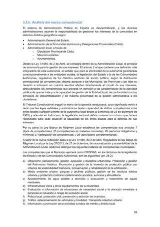 59
3.2.h. Análisis del marco competencial
El sistema de Administración Pública en España es descentralizado, y las diversas
administraciones asumen la responsabilidad de gestionar los intereses de la comunidad en
distintos ámbitos geográficos según:
 Administración General del Estado.
 Administración de la Comunidad Autónoma y Delegaciones Provinciales (Cádiz).
 Administración local, a través de:
o Diputación Provincial de Cádiz.
o Mancomunidades.
o Ayuntamientos.
Desde la Ley 7/1985, de 2 de Abril, se consagra dentro de la Administración Local, el principio
de autonomía para la gestión de sus intereses. El articulo 2 el que contiene una definición más
integradora de esta autonomía, al señalar que para la efectividad de la autonomía garantizada
constitucionalmente a las entidades locales, la legislación del Estado y la de las Comunidades
Autónomas, reguladora de los distintos sectores de acción pública, según la distribución
constitucional de competencias, deberá asegurar a los Municipios, las Provincias y las Islas su
derecho a intervenir en cuantos asuntos afecten directamente al círculo de sus intereses,
atribuyéndoles las competencias que proceda en atención a las características de la actividad
pública de que se trate y a la capacidad de gestión de la Entidad local, de conformidad con los
principios de descentralización y de máxima proximidad de la gestión administrativa a los
ciudadanos.
El Tribunal Constitucional arguyó la teoría de la garantía institucional, cuyo significado venía a
decir que las leyes estatales y autonómicas tenían capacidad de atribuir competencias a los
entes locales (carácter bifronte de la autonomía local desde la Sentencia de 23 de diciembre de
1983) y además en todo caso, la legislación sectorial debía contener un mínimo que hiciera
reconocible para cada situación la capacidad de los entes locales para la defensa de sus
intereses.
Por su parte, la Ley Básica de Régimen Local establecía las competencias sus artículos 7
(tipos de competencias), 25 (competencias en materias concretas), 26 (servicios obligatorios y
mínimos) 27 (delegación de competencias) y 28 (actividades complementarias).
A partir de la nueva redacción dada a la Ley 7/1985, de 2 de abril, Reguladora de las Bases de
Régimen Local por la Ley 27/2013, de 27 de diciembre, de racionalización y sostenibilidad de la
Administración Local, podemos distinguir los siguientes listados de competencias municipales:
Las competencias que el Municipio ejercerá como PROPIAS, en los términos de la legislación
del Estado y de las Comunidades Autónomas, son las siguientes (art. 25.2):
a) Urbanismo: planeamiento, gestión, ejecución y disciplina urbanística. Protección y gestión
del Patrimonio histórico. Promoción y gestión de la vivienda de protección pública con
criterios de sostenibilidad financiera. Conservación y rehabilitación de la edificación.
b) Medio ambiente urbano: parques y jardines públicos, gestión de los residuos sólidos
urbanos y protección contra la contaminación acústica, lumínica y atmosférica.
c) Abastecimiento de agua potable a domicilio y evacuación y tratamiento de aguas
residuales.
d) Infraestructura viaria y otros equipamientos de su titularidad.
e) Evaluación e información de situaciones de necesidad social y la atención inmediata a
personas en situación o riesgo de exclusión social.
f) Policía local, protección civil, prevención y extinción de incendios.
g) Tráfico, estacionamiento de vehículos y movilidad. Transporte colectivo urbano.
h) Información y promoción de la actividad turística de interés y ámbito local.
 