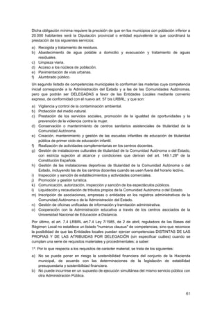 61
Dicha obligación mínima requiere la precisión de que en los municipios con población inferior a
20.000 habitantes será la Diputación provincial o entidad equivalente la que coordinará la
prestación de los siguientes servicios:
a) Recogida y tratamiento de residuos.
b) Abastecimiento de agua potable a domicilio y evacuación y tratamiento de aguas
residuales.
c) Limpieza viaria.
d) Acceso a los núcleos de población.
e) Pavimentación de vías urbanas.
f) Alumbrado público.
Un segundo listado de competencias municipales lo conforman las materias cuya competencia
inicial corresponde a la Administración del Estado y a las de las Comunidades Autónomas,
pero que podrán ser DELEGADAS a favor de las Entidades Locales mediante convenio
expreso, de conformidad con el nuevo art. 57 bis LRBRL; y que son:
a) Vigilancia y control de la contaminación ambiental.
b) Protección del medio natural.
c) Prestación de los servicios sociales, promoción de la igualdad de oportunidades y la
prevención de la violencia contra la mujer.
d) Conservación o mantenimiento de centros sanitarios asistenciales de titularidad de la
Comunidad Autónoma.
e) Creación, mantenimiento y gestión de las escuelas infantiles de educación de titularidad
pública de primer ciclo de educación infantil.
f) Realización de actividades complementarias en los centros docentes.
g) Gestión de instalaciones culturales de titularidad de la Comunidad Autónoma o del Estado,
con estricta sujeción al alcance y condiciones que derivan del art. 149.1.28ª de la
Constitución Española.
h) Gestión de las instalaciones deportivas de titularidad de la Comunidad Autónoma o del
Estado, incluyendo las de los centros docentes cuando se usen fuera del horario lectivo.
i) Inspección y sanción de establecimientos y actividades comerciales.
j) Promoción y gestión turística.
k) Comunicación, autorización, inspección y sanción de los espectáculos públicos.
l) Liquidación y recaudación de tributos propios de la Comunidad Autónoma o del Estado.
m) Inscripción de asociaciones, empresas o entidades en los registros administrativos de la
Comunidad Autónoma o de la Administración del Estado.
n) Gestión de oficinas unificadas de información y tramitación administrativa.
o) Cooperación con la Administración educativa a través de los centros asociados de la
Universidad Nacional de Educación a Distancia.
Por último, el art. 7.4 LRBRL art.7.4 Ley 7/1985, de 2 de abril, reguladora de las Bases del
Régimen Local no establece un listado "numerus clausus" de competencias, sino que reconoce
la posibilidad de que las Entidades locales puedan ejercer competencias DISTINTAS DE LAS
PROPIAS Y DE LAS ATRIBUIDAS POR DELEGACIÓN (sin especificar cuáles) cuando se
cumplan una serie de requisitos materiales y procedimentales; a saber:
1º. Por lo que respecta a los requisitos de carácter material, se trata de los siguientes:
a) No se puede poner en riesgo la sostenibilidad financiera del conjunto de la Hacienda
municipal, de acuerdo con las determinaciones de la legislación de estabilidad
presupuestaria y sostenibilidad financiera.
b) No puede incurrirse en un supuesto de ejecución simultánea del mismo servicio público con
otra Administración Pública.
 