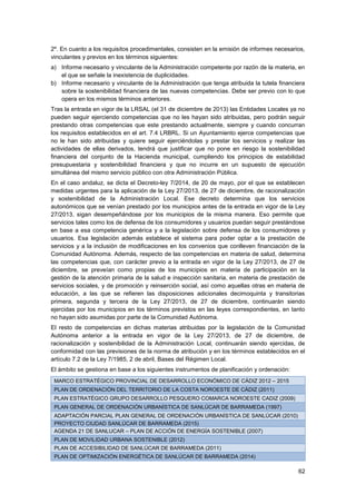 62
2º. En cuanto a los requisitos procedimentales, consisten en la emisión de informes necesarios,
vinculantes y previos en los términos siguientes:
a) Informe necesario y vinculante de la Administración competente por razón de la materia, en
el que se señale la inexistencia de duplicidades.
b) Informe necesario y vinculante de la Administración que tenga atribuida la tutela financiera
sobre la sostenibilidad financiera de las nuevas competencias. Debe ser previo con lo que
opera en los mismos términos anteriores.
Tras la entrada en vigor de la LRSAL (el 31 de diciembre de 2013) las Entidades Locales ya no
pueden seguir ejerciendo competencias que no les hayan sido atribuidas, pero podrán seguir
prestando otras competencias que este prestando actualmente, siempre y cuando concurran
los requisitos establecidos en el art. 7.4 LRBRL. Si un Ayuntamiento ejerce competencias que
no le han sido atribuidas y quiere seguir ejerciéndolas y prestar los servicios y realizar las
actividades de ellas derivados, tendrá que justificar que no pone en riesgo la sostenibilidad
financiera del conjunto de la Hacienda municipal, cumpliendo los principios de estabilidad
presupuestaria y sostenibilidad financiera y que no incurre en un supuesto de ejecución
simultánea del mismo servicio público con otra Administración Pública.
En el caso andaluz, se dicta el Decreto-ley 7/2014, de 20 de mayo, por el que se establecen
medidas urgentes para la aplicación de la Ley 27/2013, de 27 de diciembre, de racionalización
y sostenibilidad de la Administración Local. Ese decreto determina que los servicios
autonómicos que se venían prestado por los municipios antes de la entrada en vigor de la Ley
27/2013, sigan desempeñándose por los municipios de la misma manera. Eso permite que
servicios tales como los de defensa de los consumidores y usuarios puedan seguir prestándose
en base a esa competencia genérica y a la legislación sobre defensa de los consumidores y
usuarios. Esa legislación además establece el sistema para poder optar a la prestación de
servicios y a la inclusión de modificaciones en los convenios que conlleven financiación de la
Comunidad Autónoma. Además, respecto de las competencias en materia de salud, determina
las competencias que, con carácter previo a la entrada en vigor de la Ley 27/2013, de 27 de
diciembre, se preveían como propias de los municipios en materia de participación en la
gestión de la atención primaria de la salud e inspección sanitaria, en materia de prestación de
servicios sociales, y de promoción y reinserción social, así como aquellas otras en materia de
educación, a las que se refieren las disposiciones adicionales decimoquinta y transitorias
primera, segunda y tercera de la Ley 27/2013, de 27 de diciembre, continuarán siendo
ejercidas por los municipios en los términos previstos en las leyes correspondientes, en tanto
no hayan sido asumidas por parte de la Comunidad Autónoma.
El resto de competencias en dichas materias atribuidas por la legislación de la Comunidad
Autónoma anterior a la entrada en vigor de la Ley 27/2013, de 27 de diciembre, de
racionalización y sostenibilidad de la Administración Local, continuarán siendo ejercidas, de
conformidad con las previsiones de la norma de atribución y en los términos establecidos en el
artículo 7.2 de la Ley 7/1985, 2 de abril, Bases del Régimen Local.
El ámbito se gestiona en base a los siguientes instrumentos de planificación y ordenación:
MARCO ESTRATÉGICO PROVINCIAL DE DESARROLLO ECONÓMICO DE CÁDIZ 2012 – 2015
PLAN DE ORDENACIÓN DEL TERRITORIO DE LA COSTA NOROESTE DE CÁDIZ (2011)
PLAN ESTRATÉGICO GRUPO DESARROLLO PESQUERO COMARCA NOROESTE CADIZ (2009)
PLAN GENERAL DE ORDENACIÓN URBANÍSTICA DE SANLÚCAR DE BARRAMEDA (1997)
ADAPTACIÓN PARCIAL PLAN GENERAL DE ORDENACIÓN URBANÍSTICA DE SANLÚCAR (2010)
PROYECTO CIUDAD SANLÚCAR DE BARRAMEDA (2015)
AGENDA 21 DE SANLUCAR – PLAN DE ACCIÓN DE ENERGÍA SOSTENIBLE (2007)
PLAN DE MOVILIDAD URBANA SOSTENIBLE (2012)
PLAN DE ACCESIBILIDAD DE SANLÚCAR DE BARRAMEDA (2011)
PLAN DE OPTIMIZACIÓN ENERGÉTICA DE SANLÚCAR DE BARRAMEDA (2014)
 