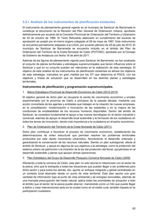 63
3.2.i. Análisis de los instrumentos de planificación existentes
El instrumento de planeamiento general vigente en el municipio de Sanlúcar de Barrameda lo
constituye el documento de la Revisión del Plan General de Ordenación Urbana, aprobado
definitivamente por acuerdo de la Comisión Provincial de Ordenación del Territorio y Urbanismo
de 30 de octubre de 1996. El Texto Refundido elaborado en cumplimiento del acuerdo de
aprobación se aceptó por el mismo órgano colegiado el 28 de mayo de 1997. Este instrumento
se encuentra parcialmente adaptado a la LOUA, por acuerdo plenario de 29 de julio de 2010. El
municipio de Sanlúcar de Barrameda se encuentra incluido en el ámbito del Plan de
Ordenación del Territorio de la Costa Noroeste de Cádiz (POTCNC), aprobado por el Consejo
de Gobierno de Andalucía con fecha 19 de abril de 2011.
Además de las figuras de planeamiento vigente para Sanlúcar de Barrameda, se han analizado
el conjunto de planes territoriales y estrategias supramunicipales que tienen influencia sobre el
Sanlúcar y que en su conjunto puedan ser relevantes en la realización de esta estrategia. El
objetivo de este análisis de los instrumentos de planificación existentes es alinear los objetivos
de esta estrategia, marcados en gran medida por los OT que determina el POCS, con los
objetivos y líneas de actuación que se desarrollan en los distintos planes y estrategias
territoriales.
Instrumentos de planificación y programación supramunicipales.
1. Marco Estratégico Provincial de Desarrollo Económico de Cádiz (2012-2015)
El objetivo general de dicho plan es recuperar la senda de crecimiento económico y empleo
experimentado por la provincia de Cádiz a principios de la pasada década, mediante una
acción concertada de los agentes y entidades que trabajan en la creación de nuevas empresas,
en la consolidación, modernización e innovación de las existentes y en la mejora de las
condiciones de empleabilidad de los recursos humanos disponibles. Dentro del ámbito de
Sanlúcar, se considera fundamental el apoyo a las nuevas tecnologías en el sector industrial y
comercial, además de apoyar el desarrollo local sostenible y la formación de los ciudadanos en
todos los temas de innovación, dando más importancia a la ciudadanía en el sector económico.
2. Plan de Ordenación del Territorio de la Costa Noroeste de Cádiz (2011)
Dicho plan contribuye a favorecer el proceso de crecimiento económico, estableciendo las
determinaciones de orden estructural que permitan resolver los problemas territoriales
producidos por este rápido crecimiento urbanístico, favoreciendo el desarrollo ordenado y
garantizando la conservación de los recursos naturales. Siendo un plan subregional, afecta al
ámbito de Sanlúcar, y apoya en algunos de sus objetivos a la estrategia, como la protección del
sistema urbano de patrimonio o la inclusión de la ley del protección del litoral, apoyándose en el
desarrollo sostenible y planes que apoyen dichas operaciones.
3. Plan Estratégico del Grupo de Desarrollo Pesquero Comarca Noroeste de Cádiz (2009)
Afectando a toda la comarca de Cádiz, este plan no solo aborda lo relacionado con el sector de
la pesca, sino que lo extrapola a todas las situaciones que puedan llegar a ser problemas para
dicho sector y para todos los demás. Así, aporta un enfoque integrado y global centralizado en
un contexto local abarcado desde un punto de vista territorial. Este plan aporta una gran
cantidad de información bajo el punto de vista ambiental y de energías renovables, además de
una marcada preocupación del medio natural, aplica todas las prioridades de actuación a todo
el ámbito que el sector de la pesca puede abarcar, marcándolo como un hito que puede llegar
a definir y crear intervenciones tanto en la ciudad como en el medio rural, también basado en la
participación ciudadana.
 