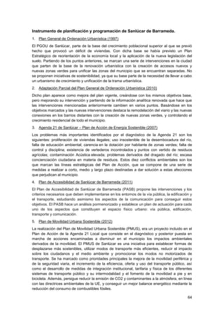 64
Instrumento de planificación y programación de Sanlúcar de Barrameda.
1. Plan General de Ordenación Urbanística (1997)
El PGOU de Sanlúcar, parte de la base del crecimiento poblacional superior al que se previó
hecho que provocó un déficit de viviendas. Con dicha base se había previsto un Plan
Estratégico de reorientación de la economía local y la aplicación de la nueva legislación del
suelo. Partiendo de los puntos anteriores, se marcan una serie de intervenciones en la ciudad
que parten de la base de la renovación urbanística con la creación de accesos nuevos y
nuevas zonas verdes para unificar las zonas del municipio que se encuentran separadas. No
se proponen iniciativas de sostenibilidad, ya que su base parte de la necesidad de llevar a cabo
un urbanismo de crecimiento y unificación de la trama urbanística.
2. Adaptación Parcial del Plan General de Ordenación Urbanística (2010)
Dicho plan aparece como mejora del plan vigente, creándose con los mismos objetivos base,
pero mejorando su intervención y partiendo de la información analítica renovada que hace que
las intervenciones mencionadas anteriormente cambien en varios puntos. Basándose en los
objetivos marcados y las nuevas intervenciones destaca la remodelación del viario y las nuevas
conexiones en los barrios distantes con la creación de nuevas zonas verdes, y controlando el
crecimiento residencial de todo el municipio.
3. Agenda 21 de Sanlúcar – Plan de Acción de Energía Sostenible (2007)
Los problemas más importantes identificados por el diagnóstico de la Agenda 21 son los
siguientes: proliferación de viviendas ilegales; uso insostenible de la desembocadura del río,
falta de educación ambiental; carencia en la dotación por habitante de zonas verdes; falta de
control y disciplina; existencia de vertederos incontrolados y puntos con vertido de residuos
agrícolas; contaminación Acústica elevada; problemas derivados del dragado del río; escasa
concienciación ciudadana en materia de residuos. Estos diez conflictos ambientales son los
que marcan las líneas estratégicas del Plan de Acción, que se compone de una serie de
medidas a realizar a corto, medio y largo plazo destinadas a dar solución a estas afecciones
que perjudican al municipio.
4. Plan de Accesibilidad de Sanlúcar de Barrameda (2011)
El Plan de Accesibilidad de Sanlúcar de Barrameda (PASB) propone las intervenciones y los
criterios necesarios que deben implementarse en los entornos de la vía pública, la edificación y
el transporte, estudiando asimismo los aspectos de la comunicación para conseguir estos
objetivos. El PASB hace un análisis pormenorizado y establece un plan de actuación para cada
uno de los aspectos que constituyen el espacio físico urbano: vía pública, edificación,
transporte y comunicación.
5. Plan de Movilidad Urbana Sostenible (2012)
La realización del Plan de Movilidad Urbana Sostenible (PMUS), era un proyecto incluido en el
Plan de Acción de la Agenda 21 Local que consiste en el diagnóstico y posterior puesta en
marcha de acciones encaminadas a disminuir en el municipio los impactos ambientales
derivados de la movilidad. El PMUS de Sanlúcar es una iniciativa para establecer formas de
desplazarse más sostenibles, utilizar modos de transporte más eficientes, reducir el impacto
sobre los ciudadanos y el medio ambiente y promocionar los modos no motorizados de
transporte. Se ha marcado como prioridades principales la mejora de la movilidad periférica y
de la seguridad viaria, el incremento de la eficiencia, oferta y uso del transporte público, así
como el desarrollo de medidas de integración institucional, tarifaria y física de los diferentes
sistemas de transporte público y su intermodalidad y el fomento de la movilidad a pie y en
bicicleta. Además, persigue reducir la emisión de CO2 y contaminantes a la atmósfera, en línea
con las directrices ambientales de la UE, y conseguir un mejor balance energético mediante la
reducción del consumo de combustibles fósiles.
 