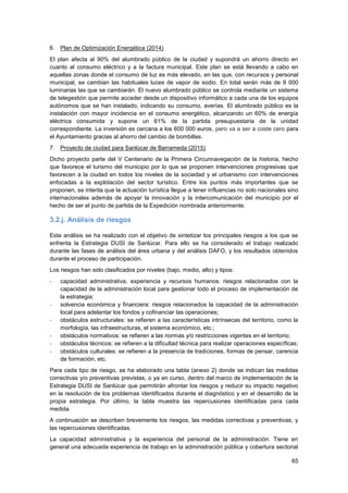 65
6. Plan de Optimización Energética (2014)
El plan afecta al 90% del alumbrado público de la ciudad y supondrá un ahorro directo en
cuanto al consumo eléctrico y a la factura municipal. Este plan se está llevando a cabo en
aquellas zonas donde el consumo de luz es más elevado, en las que, con recursos y personal
municipal, se cambian las habituales luces de vapor de sodio. En total serán más de 9 000
luminarias las que se cambiarán. El nuevo alumbrado público se controla mediante un sistema
de telegestión que permite acceder desde un dispositivo informático a cada una de los equipos
autónomos que se han instalado, indicando su consumo, averías. El alumbrado público es la
instalación con mayor incidencia en el consumo energético, alcanzando un 60% de energía
eléctrica consumida y supone un 61% de la partida presupuestaria de la unidad
correspondiente. La inversión es cercana a los 600 000 euros, pero va a ser a coste cero para
el Ayuntamiento gracias al ahorro del cambio de bombillas.
7. Proyecto de ciudad para Sanlúcar de Barrameda (2015)
Dicho proyecto parte del V Centenario de la Primera Circunnavegación de la historia, hecho
que favorece el turismo del municipio por lo que se proponen intervenciones progresivas que
favorecen a la ciudad en todos los niveles de la sociedad y el urbanismo con intervenciones
enfocadas a la explotación del sector turístico. Entre los puntos más importantes que se
proponen, se intenta que la actuación turística llegue a tener influencias no solo nacionales sino
internacionales además de apoyar la innovación y la intercomunicación del municipio por el
hecho de ser el punto de partida de la Expedición nombrada anteriormente.
3.2.j. Análisis de riesgos
Este análisis se ha realizado con el objetivo de sintetizar los principales riesgos a los que se
enfrenta la Estrategia DUSI de Sanlúcar. Para ello se ha considerado el trabajo realizado
durante las fases de análisis del área urbana y del análisis DAFO, y los resultados obtenidos
durante el proceso de participación.
Los riesgos han sido clasificados por niveles (bajo, medio, alto) y tipos:
- capacidad administrativa, experiencia y recursos humanos: riesgos relacionados con la
capacidad de la administración local para gestionar todo el proceso de implementación de
la estrategia;
- solvencia económica y financiera: riesgos relacionados la capacidad de la administración
local para adelantar los fondos y cofinanciar las operaciones;
- obstáculos estructurales: se refieren a las características intrínsecas del territorio, como la
morfología, las infraestructuras, el sistema económico, etc.;
- obstáculos normativos: se refieren a las normas y/o restricciones vigentes en el territorio;
- obstáculos técnicos: se refieren a la dificultad técnica para realizar operaciones específicas;
- obstáculos culturales: se refieren a la presencia de tradiciones, formas de pensar, carencia
de formación, etc.
Para cada tipo de riesgo, se ha elaborado una tabla (anexo 2) donde se indican las medidas
correctivas y/o preventivas previstas, o ya en curso, dentro del marco de implementación de la
Estrategia DUSI de Sanlúcar que permitirán afrontar los riesgos y reducir su impacto negativo
en la resolución de los problemas identificados durante el diagnóstico y en el desarrollo de la
propia estrategia. Por último, la tabla muestra las repercusiones identificadas para cada
medida.
A continuación se describen brevemente los riesgos, las medidas correctivas y preventivas, y
las repercusiones identificadas.
La capacidad administrativa y la experiencia del personal de la administración. Tiene en
general una adecuada experiencia de trabajo en la administración pública y cobertura sectorial
 