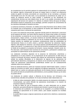 66
de competencias que le permitiría gestionar la implementación de la estrategia con garantías.
No obstante, algunos componentes del grupo de trabajo interno no tienen una experiencia
amplia de gestión de fondos comunitarios y/o conocimiento de las normativas y principios
transversales de la UE. Por esta razón, se ha expresado la conveniencia de contar con un
equipo de asistencia técnica en estos ámbitos, e igualmente se han identificado las
características técnicas que esta debería tener de cara a una posible convocatoria para la
adjudicación del servicio (ver capítulo 3.7). Además, la cohesión interna del grupo de trabajo,
demostrada durante la preparación de la estrategia, permitirá compartir los conocimientos de
los miembros individuales en beneficio de todos.
La solvencia económica y financiera. Un análisis de los datos financieros de los últimos 2 años
ha mostrado que el Ayuntamiento no tiene problemas de liquidez para adelantar los fondos
necesarios para iniciar y cofinanciar las operaciones
En cuanto a los obstáculos estructurales, dependen del alto grado de urbanización y saturación
de los espacios del centro, que hacen difícil la creación de nuevas zonas verdes y la conexión
de las existentes. La presencia de una red viaria de insuficiente capacidad y sección, escasa
jerarquización y lógica confusa, y la escasa existencia de recorridos alternativos practicables
podrían dificultar también la realización de una red de movilidad sostenible. Será importante
realizar estudios de viabilidad que consideren cuidadosamente todas las posibilidades de
intervenciones físicas en el centro urbano y permitan seleccionar las soluciones mejores.
Además, cabe destacar la “barranca”, que incluye espacios parcialmente libres que se pueden
utilizar para este fin. La presencia de un alto nivel de economía sumergida podría obstaculizar
el interés de la población en proyectos de formación, nuevas empresas, inclusión social, etc.
Por esta razón, será necesario incluir acciones de comunicación y participación ciudadana que
acompañen la implementación de las operaciones previstas.
Los obstáculos normativos dependen de la presencia de restricciones urbanísticas y
paisajísticas en el casco histórico. En la programación de las operaciones se debe tener en
cuenta el incremento del tiempo necesario para obtener las autorizaciones necesarias. Cabe
señalar las posibles dificultades en la elaboración de algunas de las aplicaciones de
administración electrónica y transparencia, en relación con la normativa de protección de datos.
Todas las aplicaciones potencialmente problemáticas tendrán que ser cuidadosamente
validadas antes de ser operativas.
Entre los obstáculos técnicos, podría ser necesario expropiar determinados solares, o actuar a
través de convenios de cesión, para la realización de algunas operaciones. En este caso se
deberá tener en cuenta una adecuada planificación de los tiempos técnicos necesarios para
dar cuenta de todos los procedimientos administrativos y de los posibles retrasos que de estos
se puedan derivar.
Los obstáculos de carácter cultural, a diferencia de los técnicos, son intrínsecos a las
características culturales de la población. En el caso de Sanlúcar están relacionados con:
- la falta de cultura empresarial, debido a la amplia presencia de empresarios individuales y
microempresas, que podría dificultar las operaciones encaminadas a la creación de
empresas modernas y dinámicas;
- la falta de hábito de usar el transporte público, en parte relacionado con su escaso
desarrollo, que podría dificultar las iniciativas para introducir nuevas formas de movilidad;
- la reticencias de la población, ya contrariada por la congestión y la cantidad limitada de
espacios de aparcamiento en el centro urbano, para aceptar proyectos de movilidad
sostenible;
- la posible falta de apoyo a algunas operaciones por parte de los colectivos y asociaciones
implicados.
 