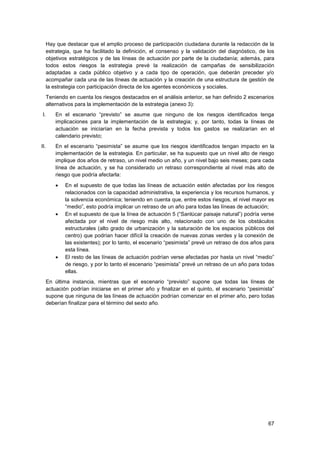 67
Hay que destacar que el amplio proceso de participación ciudadana durante la redacción de la
estrategia, que ha facilitado la definición, el consenso y la validación del diagnóstico, de los
objetivos estratégicos y de las líneas de actuación por parte de la ciudadanía; además, para
todos estos riesgos la estrategia prevé la realización de campañas de sensibilización
adaptadas a cada público objetivo y a cada tipo de operación, que deberán preceder y/o
acompañar cada una de las líneas de actuación y la creación de una estructura de gestión de
la estrategia con participación directa de los agentes económicos y sociales.
Teniendo en cuenta los riesgos destacados en el análisis anterior, se han definido 2 escenarios
alternativos para la implementación de la estrategia (anexo 3):
I. En el escenario “previsto” se asume que ninguno de los riesgos identificados tenga
implicaciones para la implementación de la estrategia; y, por tanto, todas la líneas de
actuación se iniciarían en la fecha prevista y todos los gastos se realizarían en el
calendario previsto;
II. En el escenario “pesimista” se asume que los riesgos identificados tengan impacto en la
implementación de la estrategia. En particular, se ha supuesto que un nivel alto de riesgo
implique dos años de retraso, un nivel medio un año, y un nivel bajo seis meses; para cada
línea de actuación, y se ha considerado un retraso correspondiente al nivel más alto de
riesgo que podría afectarla:
 En el supuesto de que todas las líneas de actuación estén afectadas por los riesgos
relacionados con la capacidad administrativa, la experiencia y los recursos humanos, y
la solvencia económica; teniendo en cuenta que, entre estos riesgos, el nivel mayor es
“medio”, esto podría implicar un retraso de un año para todas las líneas de actuación;
 En el supuesto de que la línea de actuación 5 (“Sanlúcar paisaje natural”) podría verse
afectada por el nivel de riesgo más alto, relacionado con uno de los obstáculos
estructurales (alto grado de urbanización y la saturación de los espacios públicos del
centro) que podrían hacer difícil la creación de nuevas zonas verdes y la conexión de
las existentes); por lo tanto, el escenario “pesimista” prevé un retraso de dos años para
esta línea.
 El resto de las líneas de actuación podrían verse afectadas por hasta un nivel “medio”
de riesgo, y por lo tanto el escenario “pesimista” prevé un retraso de un año para todas
ellas.
En última instancia, mientras que el escenario “previsto” supone que todas las líneas de
actuación podrían iniciarse en el primer año y finalizar en el quinto, el escenario “pesimista”
supone que ninguna de las líneas de actuación podrían comenzar en el primer año, pero todas
deberían finalizar para el término del sexto año.
 