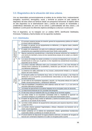 68
3.3. Diagnóstico de la situación del área urbana.
Una vez desarrollado pormenorizadamente el análisis de los ámbitos físico, medioambiental,
energético, económico, demográfico, social, y territorial se propone en este capítulo el
diagnóstico del área urbana de Sanlúcar desde una perspectiva transversal. El objetivo último
de este diagnóstico es la sistematización clara y precisa del conjunto de necesidades y
problemáticas detectadas así como de los activos y potencialidades del área urbana, y de
establecer a continuación los diferentes objetivos estratégicos a alcanzar a continuación
Para el diagnóstico, se ha trabajado con un análisis DAFO, identificando Debilidades,
Amenazas, Fortalezas y Oportunidades con los siguientes resultados:
3.3.1. Debilidades
Físico:Equipamientos
yPatrimonial
1. El municipio presenta escasez de dotación general de equipamientos públicos en relación
al número total de habitantes.
2. El estado, en general, de los equipamientos es deficiente y, en algunos casos, presenta
necesidades de rehabilitación.
3. El estado de conservación de parte de la edificación patrimonial es deficiente, y existe
actualmente poca capacidad económica para hacer frente a esta cuestión.
4. Algunas operaciones arquitectónicas y urbanísticas de épocas anteriores han resultado en
una merma de identidad y lectura de las características propias de la ciudad y su relación
con el medio.
5. Los cascos de bodega han estado sometidos a un proceso de degradación por una parte, y
transformación en otros que, en general, no han respetado las características funcionales y
espaciales de las mismas.
6. Los activos culturales edificados están poco conectados entre sí, y las rutas ofrecidas al
visitante tienen problemas de accesibilidad y obstáculos que dificultan la visita así como
una deficiente señalización.
Físico:
Movilidad
7. La presencia de calles peatonales es muy escasa, prácticamente limitada a un reducido
espacio del centro histórico.
8. El transporte público es insuficiente (bus), tiene un nivel de uso escaso, y las líneas de
distribución no se encuentran convenientemente relacionadas con las áreas de especial
densidad poblacional.
9. La red viaria es de insuficiente capacidad y sección, con frecuentes efectos de cuello de
botella, escasa jerarquización, y señalización deficiente.
10. Falta de trazabilidad y transferencia entre sistemas viarios de nivel 1, 2 y 3, así como de
recorridos alternativos practicables.
11. Las bolsas de aparcamiento se localizan alejadas de los principales nodos de demanda.
12. La mitad de las emisiones de CO2 proceden del transporte.
Medioambiental
13. El ratio área verde por habitante está muy por debajo de los 5m2/hab exigibles.
14. Las áreas verdes no se encuentran conectadas entre sí, impidiendo la aparición de
corredores biológicos y la proliferación de una adecuada biodiversidad urbana.
15. El diseño de algunas áreas verdes es deficiente y carente de atractivo para la ciudadanía,
que hace un uso escaso de las mismas.
16. Las áreas verdes adolecen de equipamientos adecuados para espacios deportivos, lúdicos
y juegos de niños.
17. Los bordes urbanos aparecen fragmentados y difusos, ofreciendo una transición con el
medio natural degradada.
18. Existen problemas en el sistema de saneamiento urbano, generándose inundaciones
ocasionales debido a problemas en el diseño de la red.
19. El actual sistema de depuración de aguas presenta carencias y el sistema de recogida de
basuras aún contempla el depósito en la calle o la recogida puerta a puerta
 