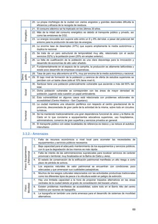 69
3.3.2.- Amenazas
Físico:Equipamientos
yPatrimonial
1. Falta de recursos económicos a nivel local para acometer las necesidades de
equipamientos y servicios públicos necesarios
2. Baja capacidad para el adecuado mantenimiento de los equipamientos y servicios públicos,
con lo que la degradación de los mismos es más rápida.
3. Falta de interés de las administraciones supralocales para localizar servicios de carácter
provincial o territorial, muy focalizados en la Bahía de Cádiz y Jerez.
4. El estado de conservación de la edificación patrimonial manifiesta un alto riesgo a corto
plazo de pérdida de activos.
5. Los espacios naturales de valor patrimonial se encuentran con condiciones poco
adecuadas y que amenazan sus cualidades paisajísticas.
6. Muchos de los sesgos culturales relacionados con las actividades productivas tradicionales
como los diferentes tipos de pesca o la viticultura están en peligro de extinción.
Físico:
Movilidad
7. Hay una limitada capacidad a la hora de proponer trazados alternativos en las áreas
centrales de la ciudad debido al grado de consolidación del trazado urbano.
8. Existen problemas manifiestos de accesibilidad, sobre todo en el Barrio Alto del centro
histórico por razones de topografía.
9. La topografía en también una cierta amenaza para el desarrollo de sistemas de movilidad
alternativos.
20. La propia morfología de la ciudad con viarios angostos y grandes desniveles dificulta la
eficiencia y eficacia de la recogida de residuos.Energético
21. El consumo eléctrico se ha triplicado en los últimos 20 años.
22. Más de la mitad del consumo energético es debido al transporte público y privado, así
como las emisiones de CO2.
23. La energía renovable aún supone sólo entre un 6 y 8% del total, a pesar del potencial del
entorno para la producción de este tipo de energías.
Económico
24. La enorme tasa de desempleo (47%) que supera ampliamente la media autonómica y
duplica la nacional.
25. Se trata de un paro estructural de temporalidad muy alta, relacionada con el sector
servicios (52%) y la población joven (20% sin empleo anterior).
26. La falta de cualificación de la población es una clara desventaja para la innovación y
desarrollo de economías de alto valor añadido.
27. Fundamentalmente en el espacio de la campiña, la producción es altamente latifundista y
existe poco desarrollo de empresas cooperativas.
Demo
gráfic
o
28. Tasa de paro muy alta entorno al 47%, muy por encima de la media autonómica y nacional.
29. El bajo nivel de formación de la población y carencia de oferta de estudios superiores se
perciben con un lastre clave (sólo el 10% tiene nivel 4).
Social
30. Sanlúcar tiene una población potencialmente vulnerable que asciende a más del 65% del
total.
31. Dicha población vulnerable se corresponden con las áreas de mayor densidad de
población, jugando esta cuestión un papel ambivalente.
32. Esta vulnerabilidad en algunos casos está relacionada con problemas adicionales de
accesibilidad (Centro Histórico - San Cayetano).
Territorial
33. La ciudad mantiene una situación periférica con respecto al centro gravitacional de la
provincia, desconectada de gran parte de la actividad de la misma, sobre todo en circuitos
turísticos.
34. Se ha mantenido tradicionalmente una gran dependencia funcional de Jerez y la Bahía de
Cádiz en lo que concierne a equipamientos educativos superiores, uso hospitalarios,
administrativos, comercio de gran superficie y servicios privados en general.
35. El transporte público con estas localidades de referencia es básico y se reduce al autobús
interurbano.
 