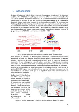 7
I. INTRODUCCIÓN
En base al Reglamento 1301/2013 del Parlamento Europeo y del Consejo, de 17 de diciembre
de 2013, sobre el FEDER (artículo 7.1), y especialmente, al Acuerdo de Asociación de España
2014-2020, aprobado el 30 de octubre de 2014, el Ayuntamiento de Sanlúcar de Barrameda
decidió iniciar, a principios de este año 2015, el proceso de elaboración de la “Estrategia de
Desarrollo Urbano Sostenible e Integrado de Sanlúcar de Barrameda 2020” (a partir de ahora
“Estrategia DUSI Sanlúcar” o simplemente “estrategia”) que se presenta en este documento y
que constituye igualmente el documento de propuesta para la Orden HAP/2427/2015 de 13 de
Noviembre, por la que se aprueban las bases y la primera convocatoria para la selección de
estrategias de Desarrollo Urbano Sostenible e Integrado que serán cofinanciadas mediante el
programa operativo FEDER de crecimiento sostenible 2014-2020.
Fig. 1.1: Sanlúcar. V Centenario de la Circunnavegación de la Tierra 2019-2022
Para el equipo de gobierno y los distintos grupos políticos del Ayuntamiento de Sanlúcar de
Barrameda, así como para el equipo técnico y la asistencia técnica especializada, los agentes
sociales y económicos, y con la ciudadanía de Sanlúcar, poner en marcha el proceso de
elaboración de una estrategia de desarrollo urbano sostenible e integrado es una notable
oportunidad para planificar un desarrollo urbano integrado, cohesionado y sostenible y caminar
hacia un futuro energéticamente eficiente, sostenible y próspero para Sanlúcar de Barrameda.
Además, la conmemoración del V Centenario de la Circunnavegación de la Tierra durante el
periodo 2019-2022 supone una motivación adicional de primer orden para la puesta en marcha
de una hoja de ruta común, por lo que es un ingrediente de máxima consideración en la
redacción de dicha estrategia.
La Estrategia DUSI de Sanlúcar
se define como un espacio
común, teniendo en cuenta los
intereses de la población local y
la protección del frágil equilibrio
entre el uso y el abuso del
territorio a través del desarrollo
de estrategias y políticas que
garanticen un modelo turístico
sostenible desde el punto de
vista social, ambiental y
económico, basado
primordialmente en la
diferenciación.
Figura 1.2: Sanlúcar de Barrameda. Localización territorial, Andalucía (elaboración propia)
 
