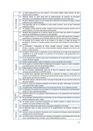 71
4. La oferta gastronómica es muy extensa y de primera calidad, objeto también de gran
atractivo para el visitante.
Físico:Movilidad
5. Sanlúcar ofrece un clima ideal para la implementación de sistemas de transporte
alternativos, con posibilidad de salvar el problema topográfico de forma adecuada.
6. El centro histórico cuenta con una limitada pero adecuada red peatonal de calles y plazas
públicas de gran calidad espacial.
7. Esta ejecutado casi en su totalidad el nuevo paseo marítimo, zona de gran intensidad
peatonal y ciclista.
8. La Calzada, rambla peatonal central, conecta de forma directa el paseo marítimo con el
centro histórico, con lo que esta relación está resuelta.
Medioambiental
9. Sanlúcar está localizada en un entorno natural de primer orden que ofrece un amplísimo
abanico de posibilidades que explorar en este apartado.
10. La ciudad cuenta con una red de jardines históricos de gran valor patrimonial y botánico,
suponiendo un importante recurso también desde el punto de vista del turismo ambiental.
11. El resultado de la relación entre el ser humano y el medio a lo largo del tiempo ha
generado en Sanlúcar un complejo paisaje mixto de gran valor paisajístico, antropológico y
turístico.
12. La diversidad y originalidad de dichos paisajes (navazos, corrales, viñas, salinas,
Doñana...) genera un atractivo único donde coexisten sistemas antagónicos de tierra y mar
sobre un mismo territorio.
13. El balance hídrico tiende a equilibrarse como consecuencia de la mejora de instalaciones
hidráulicas en la costa noroeste, la contención de la demanda y las aportaciones de la
cuenca del Guadalete.
14. Ya se encuentra en marcha el plan para la relocalización de la depuradora de aguas en la
Colonia de Monte Algaida.
Energético
15. Existen campos solares y eólicos instalados en las proximidades del municipio.
16. Se ha puesto en marcha el Plan de Optimización Energética. Supone un ahorro energético
y la modernización de la red de alumbrado público.
17. PAES puesto en marcha, cumplido al 30%.
18. Se ha renovado recientemente parte de la flota de transporte urbano incorporando
vehículos que contaminan un 80-90% menos.
Económico
19. La ciudad tiene capacidad para diversificar su mercado de trabajo a medio plazo en
relación con la variedad de iniciativas que potencialmente pueden ponerse en marcha en el
sector agrario, de servicios y turístico.
20. Patrimonio cultural y natural de primer nivel para el desarrollo de una industria turística de
alto valor añadido.
21. Existe un centro de visitantes localizado en la Fábrica de Hielo, relacionado con Doñana,
que recibe 60.000 visitas anuales.
22. La gastronomía, fundamentalmente con los productos del mar, es un referente nacional
23. La agricultura en el entorno se encuentra en un proceso de diversificación y transformación
amplio con gran potencial exportadora
Demográ
fico
24. Sanlúcar cuenta con una población relativamente joven y con perspectivas de crecimiento
natural positivo.
25. Se ha reforzado recientemente la conectividad con los municipios que ofertan en el entorno
estudios superiores (Jerez, Cádiz).
Social
26. No existen guetos propiamente segregados de carácter periférico y aislado, sino que se
conectan con zonas centrales de la ciudad.
27. No existen conflictos de origen étnico o de grupos migrantes en la ciudad.
28. El Municipio tiene un largo recorrido en la implementación de políticas sociales de
cohesión.
Territorial
29. Sanlúcar ocupa una posición importante como municipio de referencia dentro del sistema
subregional de la Costa Noroeste.
30. La mejora de las comunicaciones por carretera ha ampliado su conectividad sobre todo con
Jerez, acercándola al tren y al avión, y por lo tanto también al turismo.
 