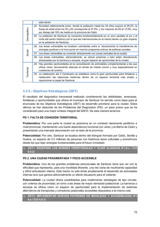 73
este sector
Demográfico
24. Sociedad relativamente joven, donde la población hasta los 24 años supone el 29.2%, la
franja de edad entre los 25 y 64 corresponde al 57.9%, y los mayores de 65 el 12.9%, muy
por debajo del 16% de media en la provincia de Cádiz.
25. La población de Sanlúcar se concentra fundamentalmente en un arco paralelo al sur y al
norte del centro histórico por lo que las intervenciones en el mismo tienen un gran impacto
en la población de Sanlúcar.
Social
26. Las áreas vulnerables se localizan colindantes entre sí, favoreciendo la transferencia de
sinergias positivas a la hora poner en marcha programas activos de políticas sociales.
27. Las áreas vulnerables se conectan directamente con zonas centrales de la ciudad.
28. Las áreas vulnerables, adicionalmente, se ubican próximas o bien están directamente
atravesadas por la barranca o escarpe, el gran espacio de oportunidad de la ciudad.
Territorial
29. Hay grandes oportunidades en la consolidación de actividades complementarias a las que
ofrece Jerez, favoreciendo alianzas en temas de interés común y muy especialmente en
cuestiones de turismo.
30. La celebración del V Centenario se establece como la gran oportunidad para fortalecer y
redescubrir las relaciones históricas dentro de un espacio territorial más amplio y
reposicionar el papel de Sanlúcar.
3.3.5.- Objetivos Estratégicos (OET)
El resultado del diagnóstico transversal realizado considerando las debilidades, amenazas,
fortalezas y oportunidades que ofrece el municipio de Sanlúcar ha servido como base para el
enunciado de los Objetivos Estratégicos (OET) de desarrollo prioritario para la ciudad. Éstos
últimos se han deducido de los Problemas del Diagnóstico (PD), un paso previo que se ha
considerado para una mejor síntesis integral del DAFO. De esta manera tenemos:
PD 1. FALTA DE COHESIÓN TERRITORIAL
Problemática: Por una parte la ciudad se posiciona en un contexto claramente periférico a
nivel provincial, manteniendo una fuerte dependencia funcional con Jerez y la Bahía de Cádiz y
presentando una marcada desconexión con el resto de la provincia.
Potencialidad: Por otra, Sanlúcar se localiza dentro del triángulo formado por Cádiz, Sevilla y
Huelva, un espacio de 2.5 millones de personas con históricos lazos culturales y económicos
desde los que tejer sinergias fundamentales para el futuro inmediato.
 OET1. REDEFINIR LOS BORDES TERRITORIALES Y TEJER ALIANZAS (P.I.6.c / O.E
6.5.2)
PD 2. UNA CIUDAD FRAGMENTADA Y POCO ACCESIBLE
Problemática: Uno de los grandes problemas estructurales de Sanlúcar tiene que ver con la
dificultad que representa, para una movilidad eficiente, una red viaria de insuficiente capacidad
y difícil articulación interna. Este hecho no sólo limita ampliamente el desarrollo de actividades
internas sino que genera adicionalmente un efecto disuasorio para el visitante.
Potencialidad: La ciudad ofrece posibilidades para implementar estrategias de tipo circular,
con criterios de proximidad, en torno a las áreas de mayor densidad poblacional .La barranca o
escarpe se ofrece como un espacio de oportunidad para la implementación de sistemas
alternativos de transportes y corredores peatonales accesibles dispuestos a la misma cota.
 OET2. IMPLEMENTAR NUEVOS PATRONES DE MOVILIDAD Y ACCESIBILIDAD (P.I
4.e / O.E 4.5.1)
 