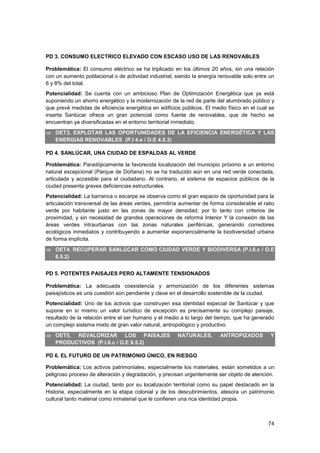 74
PD 3. CONSUMO ELECTRICO ELEVADO CON ESCASO USO DE LAS RENOVABLES
Problemática: El consumo eléctrico se ha triplicado en los últimos 20 años, sin una relación
con un aumento poblacional o de actividad industrial, siendo la energía renovable solo entre un
6 y 8% del total.
Potencialidad: Se cuenta con un ambicioso Plan de Optimización Energética que ya está
suponiendo un ahorro energético y la modernización de la red de parte del alumbrado público y
que prevé medidas de eficiencia energética en edificios públicos. El medio físico en el cual se
inserta Sanlúcar ofrece un gran potencial como fuente de renovables, que de hecho se
encuentran ya diversificadas en el entorno territorial inmediato.
 OET3. EXPLOTAR LAS OPORTUNIDADES DE LA EFICIENCIA ENERGÉTICA Y LAS
ENERGIAS RENOVABLES (P.I 4.e / O.E 4.5.3)
PD 4. SANLÚCAR, UNA CIUDAD DE ESPALDAS AL VERDE
Problemática: Paradójicamente la favorecida localización del municipio próximo a un entorno
natural excepcional (Parque de Doñana) no se ha traducido aún en una red verde conectada,
articulada y accesible para el ciudadano. Al contrario, el sistema de espacios públicos de la
ciudad presenta graves deficiencias estructurales.
Potencialidad: La barranca o escarpe se observa como el gran espacio de oportunidad para la
articulación transversal de las áreas verdes, permitiría aumentar de forma considerable el ratio
verde por habitante justo en las zonas de mayor densidad, por lo tanto con criterios de
proximidad, y sin necesidad de grandes operaciones de reforma Interior Y la conexión de las
áreas verdes intraurbanas con las zonas naturales periféricas, generando corredores
ecológicos inmediatos y contribuyendo a aumentar exponencialmente la biodiversidad urbana
de forma implícita.
 OET4. RECUPERAR SANLÚCAR COMO CIUDAD VERDE Y BIODIVERSA (P.I.6.c / O.E
6.5.2)
PD 5. POTENTES PAISAJES PERO ALTAMENTE TENSIONADOS
Problemática: La adecuada coexistencia y armonización de los diferentes sistemas
paisajísticos es una cuestión aún pendiente y clave en el desarrollo sostenible de la ciudad.
Potencialidad: Uno de los activos que construyen esa identidad especial de Sanlúcar y que
supone en sí mismo un valor turístico de excepción es precisamente su complejo paisaje,
resultado de la relación entre el ser humano y el medio a lo largo del tiempo, que ha generado
un complejo sistema mixto de gran valor natural, antropológico y productivo.
 OET5. REVALORIZAR LOS PAISAJES NATURALES, ANTROPIZADOS Y
PRODUCTIVOS (P.I.6.c / O.E 6.5.2)
PD 6. EL FUTURO DE UN PATRIMONIO ÚNICO, EN RIESGO
Problemática: Los activos patrimoniales, especialmente los materiales, están sometidos a un
peligroso proceso de alteración y degradación, y precisan urgentemente ser objeto de atención.
Potencialidad: La ciudad, tanto por su localización territorial como su papel destacado en la
Historia, especialmente en la etapa colonial y de los descubrimientos, atesora un patrimonio
cultural tanto material como inmaterial que le confieren una rica identidad propia.
 
