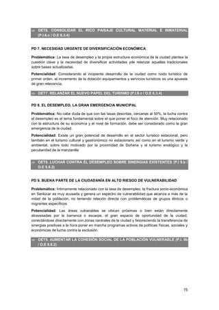 75
 OET6. CONSOLIDAR EL RICO PAISAJE CULTURAL MATERIAL E INMATERIAL
(P.I.6.c / O.E 6.3.4)
PD 7. NECESIDAD URGENTE DE DIVERSIFICACIÓN ECONÓMICA
Problemática: La tasa de desempleo y la propia estructura económica de la ciudad plantea la
cuestión clave y la necesidad de diversificar actividades yde relanzar aquellas tradicionales
sobre bases actualizadas.
Potencialidad: Considerando el incipiente desarrollo de la ciudad como nodo turístico de
primer orden, el incremento de la dotación equipamientos y servicios turísticos es una apuesta
de gran relevancia.
 OET7. RELANZAR EL NUEVO PAPEL DEL TURISMO (P.I.6.c / O.E 6.3.4)
PD 8. EL DESEMPLEO, LA GRAN EMERGENCIA MUNICIPAL
Problemática: No cabe duda de que con las tasas descritas, cercanas al 50%, la lucha contra
el desempleo es el tema fundamental sobre el que poner el foco de atención. Muy relacionado
con la estructura de su economía y el nivel de formación, debe ser considerado como la gran
emergencia de la ciudad.
Potencialidad: Existe un gran potencial de desarrollo en el sector turístico estacional, pero
también en el turismo cultural y gastronómico no estacionario así como en el turismo verde y
ambiental, sobre todo motivado por la proximidad de Doñana y el turismo enológico y la
peculiaridad de la manzanilla
 OET8. LUCHAR CONTRA EL DESEMPLEO SOBRE SINERGIAS EXISTENTES (P.I 9.b /
O.E 9.8.2)
PD 9. BUENA PARTE DE LA CIUDADANÍA EN ALTO RIESGO DE VULNERABILIDAD
Problemática: Íntimamente relacionado con la tasa de desempleo, la fractura socio-económica
en Sanlúcar es muy acusada y genera un espectro de vulnerabilidad que alcanza a más de la
mitad de la población, no teniendo relación directa con problemáticas de grupos étnicos o
migrantes específicos.
Potencialidad: Las áreas vulnerables se ubican próximas o bien están directamente
atravesadas por la barranca o escarpe, el gran espacio de oportunidad de la ciudad,
conectándose directamente con zonas centrales de la ciudad y favoreciendo la transferencia de
sinergias positivas a la hora poner en marcha programas activos de políticas físicas, sociales y
económicas de lucha contra la exclusión.
 OET9. AUMENTAR LA COHESIÓN SOCIAL DE LA POBLACIÓN VULNERABLE (P.I. 9b
/ O.E 9.8.2)
 