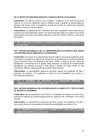 76
PD 10. DÉFICIT DE SERVICIOS PÚBLICOS Y DESIGUALMENTE LOCALIZADOS
Problemática: La falta de recursos para la gestión y ampliación de la oferta de servicios
públicos es una de los obstáculos hacia la cohesión social e igualdad de oportunidades en
Sanlúcar. Del mismo modo, la localización de algunos de ellos sin criterios de proximidad
dificulta la consecución de este objetivo.
Potencialidad: La organización del V Centenario de la Circunnavegación y las inversiones que
se prevén con esta celebración suponen una oportunidad para dotar a la ciudad de una red de
equipamientos adecuados disponiendo además la ciudad de edificios vacantes y adecuados
para este fin.
 OET10. MEJORAR EL ACCESO Y LA CALIDAD DE LOS SERVICIOS PÚBLICOS (P.I.
9b / O.E 9.8.2)
PD11. ESCASO DESARROLLO DE LA ADMINISTRACIÓN ELECTRÓNICA QUE GRAVA
LAS DEFICIENCIAS DE SERVICIOS A LA CIUDADANÍA
Problemática: En el caso de la administración local se detecta una escasa penetración de las
TICs debido a un déficit en la dotación de infraestructuras tecnológicas en los edificios públicos,
escasa formación entre los trabajadores del sector público y ausencia de una cultura de
participación y transparencia en la gestión diaria municipal. La ausencia de infraestructuras
tecnológicas que permitan el acceso a fibra óptica o cobertura de datos móviles en alta
velocidad en edificios y espacios públicos acentúan estas carencias.
Potencialidad: La administración electrónica permitiría superar los problemas de falta o
carencias de servicios a la ciudadanía a través de las posibilidades que ofrecen la
administración electrónica.
 OET 11. OPTIMIZAR LOS SERVICIOS A LA CIUDADANÍA MEDIANTE LA
ADMINISTRACIÓN ELECTRÓNICA (P.I. 2c / OE 2.3.3).
PD12. ESCASO DESARROLLO DE LOS SERVICIOS DE LA SMART CITY Y DIFICULTADES
DE ACCESO A LOS MISMOS
Problemática: Escasa penetración de las TICs en el desarrollo de servicios de Smart City y
ausencia de espacios de conexión gratuita entre los colectivos más vulnerables y con menos
recursos
Potencialidad: La administración electrónica permitiría superar los problemas de falta o
carencias de servicios a la ciudadanía a través de las posibilidades que ofrece la Tics.
 OT12. DESARROLLAR SERVICIOS DE LA SMART CITY Y FACILITAR SU ACCESO
MEDIANTE LAS TICS (P.I. 2c / O.E 2.3.3)
 