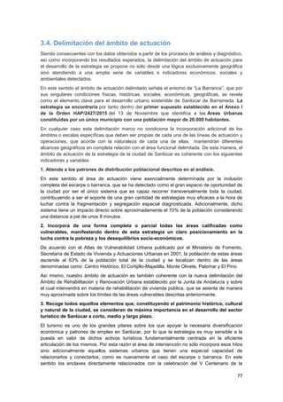 77
3.4. Delimitación del ámbito de actuación
Siendo consecuentes con los datos obtenidos a partir de los procesos de análisis y diagnóstico,
así como incorporando los resultados esperados, la delimitación del ámbito de actuación para
el desarrollo de la estrategia se propone no sólo desde una lógica exclusivamente geográfica
sino atendiendo a una amplia serie de variables e indicadores económicos, sociales y
ambientales detectados.
En este sentido el ámbito de actuación delimitado señala el entorno de “La Barranca”, que por
sus singulares condiciones físicas, históricas, sociales, económicas, geográficas, se revela
como el elemento clave para el desarrollo urbano sostenible de Sanlúcar de Barrameda. La
estrategia se encontraría por tanto dentro del primer supuesto establecido en el Anexo I
de la Orden HAP/2427/2015 del 13 de Noviembre que identifica a las Áreas Urbanas
constituidas por un único municipio con una población mayor de 20.000 habitantes.
En cualquier caso esta delimitación marco no condiciona la incorporación adicional de los
ámbitos o escalas específicas que deben ser propias de cada una de las líneas de actuación y
operaciones, que acorde con la naturaleza de cada una de ellas, mantendrán diferentes
alcances geográficos en completa relación con el área funcional delimitada. De esta manera, el
ámbito de actuación de la estrategia de la ciudad de Sanlúcar es coherente con los siguientes
indicadores y variables:
1. Atiende a los patrones de distribución poblacional descritos en al análisis.
En este sentido el área de actuación viene esencialmente determinada por la inclusión
completa del escarpe o barranca, que se ha detectado como el gran espacio de oportunidad de
la ciudad por ser el único sistema que es capaz recorrer transversalmente toda la ciudad,
contribuyendo a ser el soporte de una gran cantidad de estrategias muy eficaces a la hora de
luchar contra la fragmentación y segregación espacial diagnosticada. Adicionalmente, dicho
sistema tiene un impacto directo sobre aproximadamente el 70% de la población considerando
una distancia a pié de unos 8 minutos.
2. Incorpora de una forma completa o parcial todas las áreas calificadas como
vulnerables, manifestando dentro de esta estrategia un claro posicionamiento en la
lucha contra la pobreza y los desequilibrios socio-económicos.
De acuerdo con el Atlas de Vulnerabilidad Urbana publicado por el Ministerio de Fomento,
Secretaría de Estado de Vivienda y Actuaciones Urbanas en 2001, la población de estas áreas
asciende al 63% de la población total de la ciudad y se localizan dentro de las áreas
denominadas como Centro Histórico, El Cortijillo-Majadilla, Monte Olivete, Palomar y El Pino.
Así mismo, nuestro ámbito de actuación es también coherente con la nueva delimitación del
Ámbito de Rehabilitación y Renovación Urbana establecido por la Junta de Andalucía y sobre
el cual intervendrá en materia de rehabilitación de vivienda pública, que se asienta de manera
muy aproximada sobre los límites de las áreas vulnerables descritas anteriormente.
3. Recoge todos aquellos elementos que, constituyendo el patrimonio histórico, cultural
y natural de la ciudad, se consideran de máxima importancia en el desarrollo del sector
turístico de Sanlúcar a corto, medio y largo plazo.
El turismo es uno de los grandes pilares sobre los que apoyar la necesaria diversificación
económica y patrones de empleo en Sanlúcar, por lo que la estrategia es muy sensible a la
puesta en valor de dichos activos turísticos fundamentalmente centrada en la eficiente
articulación de los mismos. Por esta razón el área de intervención no sólo incorpora esos hitos
sino adicionalmente aquellos sistemas urbanos que tienen una especial capacidad de
relacionarlos y conectarlos, como es nuevamente el caso del escarpe o barranca. En este
sentido los enclaves directamente relacionados con la celebración del V Centenario de la
 
