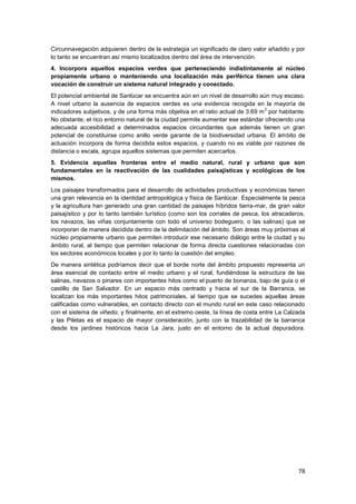 78
Circunnavegación adquieren dentro de la estrategia un significado de claro valor añadido y por
lo tanto se encuentran así mismo localizados dentro del área de intervención.
4. Incorpora aquellos espacios verdes que perteneciendo indistintamente al núcleo
propiamente urbano o manteniendo una localización más periférica tienen una clara
vocación de construir un sistema natural integrado y conectado.
El potencial ambiental de Sanlúcar se encuentra aún en un nivel de desarrollo aún muy escaso.
A nivel urbano la ausencia de espacios verdes es una evidencia recogida en la mayoría de
indicadores subjetivos, y de una forma más objetiva en el ratio actual de 3.69 m
2
por habitante.
No obstante, el rico entorno natural de la ciudad permite aumentar ese estándar ofreciendo una
adecuada accesibilidad a determinados espacios circundantes que además tienen un gran
potencial de constituirse como anillo verde garante de la biodiversidad urbana. El ámbito de
actuación incorpora de forma decidida estos espacios, y cuando no es viable por razones de
distancia o escala, agrupa aquellos sistemas que permiten acercarlos.
5. Evidencia aquellas fronteras entre el medio natural, rural y urbano que son
fundamentales en la reactivación de las cualidades paisajísticas y ecológicas de los
mismos.
Los paisajes transformados para el desarrollo de actividades productivas y económicas tienen
una gran relevancia en la identidad antropológica y física de Sanlúcar. Especialmente la pesca
y la agricultura han generado una gran cantidad de paisajes híbridos tierra-mar, de gran valor
paisajístico y por lo tanto también turístico (como son los corrales de pesca, los atracaderos,
los navazos, las viñas conjuntamente con todo el universo bodeguero, o las salinas) que se
incorporan de manera decidida dentro de la delimitación del ámbito. Son áreas muy próximas al
núcleo propiamente urbano que permiten introducir ese necesario diálogo entre la ciudad y su
ámbito rural, al tiempo que permiten relacionar de forma directa cuestiones relacionadas con
los sectores económicos locales y por lo tanto la cuestión del empleo.
De manera sintética podríamos decir que el borde norte del ámbito propuesto representa un
área esencial de contacto entre el medio urbano y el rural, fundiéndose la estructura de las
salinas, navazos o pinares con importantes hitos como el puerto de bonanza, bajo de guía o el
castillo de San Salvador. En un espacio más centrado y hacia el sur de la Barranca, se
localizan los más importantes hitos patrimoniales, al tiempo que se sucedes aquellas áreas
calificadas como vulnerables, en contacto directo con el mundo rural en este caso relacionado
con el sistema de viñedo; y finalmente, en el extremo oeste, la línea de costa entre La Calzada
y las Piletas es el espacio de mayor consideración, junto con la trazabilidad de la barranca
desde los jardines históricos hacia La Jara, justo en el entorno de la actual depuradora.
 