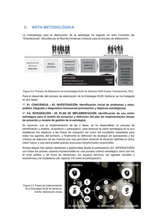 8
II. NOTA METODOLÓGICA
La metodología para la elaboración de la estrategia ha seguido en todo momento las
“Orientaciones” ofrecidas por la Red de Iniciativas Urbanas para el proceso de elaboración:
Figura 2.2: Proceso de Elaboración de la Estrategia DUSI de Sanlúcar 2020 (fuente: Orientaciones, RIU).
Para el desarrollo del proceso de elaboración de la Estrategia DUSI Sanlúcar se ha trabajado
en dos fases:
1ª. 01. CONCIENCIA – 02. INVESTIGACIÓN. Identificación inicial de problemas y retos,
análisis integrado y diagnóstico transversal (priorización y objetivos estratégicos).
2ª. 0.4. INTEGRACIÓN - 05. PLAN DE IMPLEMENTACIÓN. Identificación de una visión
estratégica para el ámbito de actuación y definición del plan de implementación (líneas
de actuación y modelo de gestión de la estrategia).
En resumen, con la implementación de las 2 fases, se ha desarrollado un proceso de
identificación y análisis, propositivo y participativo, para alcanzar la visión estratégica en la que
establecen los objetivos y las líneas de actuación así como los resultados esperados para
todos los agentes del territorio, y finalmente la definición de tipología de operaciones y los
criterios de selección de las mismas que nos permitirán alcanzar la situación definida en dicha
visión futura, y que será posible gracias al proceso transformador emprendido.
Ambas etapas han estado diseñadas y gestionadas desde la participación (03. INTERACCIÓN)
con todos los actores urbanos imprescindible en una proceso urbano estratégico como son los
el nivel político y de toma de decisiones, los equipos técnicos, los agentes sociales y
económicos y la ciudadanía (ver capítulo 3.6 sobre la participación)
Figura 2.3: Fases de implementación
de la Estrategia DUSI de Sanlúcar,
fuente: elaboración propia
 