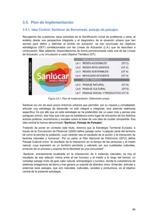 84
3.5. Plan de Implementación
3.5.1. Idea Central: Sanlúcar de Barrameda, paisaje de paisajes.
Recogiendo las cuestiones clave extraídas de la identificación inicial de problemas y retos, el
análisis desde una perspectiva integrada y el diagnóstico de la situación urbana que han
servido para definir y delimitar el ámbito de actuación, se han enunciado los objetivos
estratégicos (OET) correlacionados con las Líneas de Actuación (L.A.) que se describen a
continuación. Más adelante, desarrollaremos de forma pormenorizada cada una de las Líneas
de Actuación y su vinculación a cada Objetivo Temático (OT).
Figura 3.5.1. Plan de Implementación. Elaboración propia.
Sanlúcar es uno de esos pocos entornos urbanos que permiten, por su riqueza y complejidad,
articular una estrategia de desarrollo no sólo integral e integrada, sino además realmente
específica. Es por ello que en esta estrategia se ha pretendido dar un paso más y pensar ese
paraguas común, esa hoja que ruta que se establezca como lugar de encuentro de los distintos
actores políticos, económicos y sociales sobre la base de una idea de ciudad compartida. Esa
idea central la hemos denominado 'Sanlúcar, Paisaje de Paisajes'.
Tratando de poner en contexto este título, diremos que la Estrategia Territorial Europea, a
través de la 'Convención de Florencia' (2000) define paisaje como “cualquier parte del territorio
tal como la percibe la población, cuyo carácter sea el resultado de la acción y la interacción de
factores naturales y humanos”. Por su parte, el Plan Nacional de Patrimonio (2012) define
Paisaje Cultural como “el resultado de la interacción en el tiempo de las personas y el medio
natural, cuya expresión es un territorio percibido y valorado por sus cualidades culturales,
producto de un proceso y soporte de la identidad de una comunidad".
Sanlúcar, precisamente localizada en la intersección de 4 sistemas naturales, es hoy el
resultado de esa relación íntima entre el ser humano y el medio a lo largo del tiempo; un
complejo paisaje mixto de gran valor natural, antropológico y turístico, donde la coexistencia de
sistemas antagónicos de tierra y mar genera un soporte de atractivo único. Entender, articular y
potenciar esos paisajes, que son naturales, culturales, sociales y productivos, es el objetivo
central de la presente estrategia.
 
