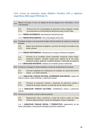 86
3.5.2. Líneas de actuación según Objetivo Temático (OT) y objetivos
específicos (OE) según POCS-eje 12.
OT2
Mejorar el acceso, el uso y la calidad de las tecnologías de la información y de la
comunicación
O.E.
2.3.3
Promover las TIC en Estrategias de desarrollo urbano integrado a través
de actuaciones en Administración electrónica local y Smart Cities
L.A. 1: REDES ACCESIBLES: administración electrónica local
L.A. 2: REDES INTELIGENTES: TICs y tecnologías Smart City
OT4 Favorecer el paso a una economía de bajo nivel de emisión de carbono en todos los
sectores
O.E.
4.5.3
Mejora de la eficiencia energética y aumento de energía renovable en las
áreas urbanas
L.A. 3: REDES SOSTENIBLES: infraestructura, energía y eficiencia energética
O.E.
4.5.1
Fomento de la movilidad urbana sostenible: transporte urbano limpio,
transporte colectivo, conexión urbana-rural, mejoras de la red viaria,
transporte ciclista, peatonal, movilidad eléctrica y desarrollo de sistemas
de energías limpiasL.A. 4: MOVILIDAD EFICIENTE: sistemas de movilidad urbana multimodal
OT6 Conservar y proteger el medio ambiente y promover la eficiencia de recursos
O.E.
6.5.2
Acciones integradas de revitalización de ciudades, de mejora del entorno
urbano y su medio ambiente.
L.A. 5: SANLÚCAR, PAISAJE NATURAL (CORREDOR ECOLÓGICO): mejora del
entorno urbano, medio ambiente, y patrimonio natural
O.E.
6.3.4
Promover la protección, fomento y desarrollo de patrimonio cultural y
natural de las áreas urbanas, en particular las de interés turístico.
L.A. 6: SANLÚCAR, PAISAJE CULTURAL: rehabilitación urbana y patrimonio
cultural
OT9 Promover la inclusión y luchar contra la pobreza
O.E.
9.8.2
Regeneración física, económica y social del entorno urbano en áreas
urbanas desfavorecidas a través de estrategias urbanas integradas
L.A. 7: SANLÚCAR, PAISAJE SOCIAL Y PRODUCTIVO: regeneración de las
áreas vulnerables y dinamización del tejido productivo tradicional.
 