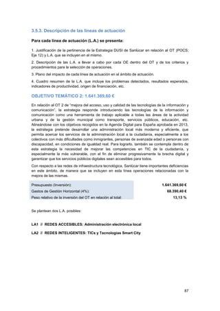 87
3.5.3. Descripción de las líneas de actuación
Para cada línea de actuación (L.A.) se presenta:
1. Justificación de la pertinencia de la Estrategia DUSI de Sanlúcar en relación al OT (POCS;
Eje 12) y L.A. que se incluyen en el mismo.
2. Descripción de las L.A. a llevar a cabo por cada OE dentro del OT y de los criterios y
procedimientos para la selección de operaciones.
3. Plano del impacto de cada línea de actuación en el ámbito de actuación.
4. Cuadro resumen de la L.A. que incluye los problemas detectados, resultados esperados,
indicadores de productividad, origen de financiación, etc.
OBJETIVO TEMÁTICO 2: 1.641.369,60 €
En relación al OT 2 de “mejora del acceso, uso y calidad de las tecnologías de la información y
comunicación”, la estrategia responde introduciendo las tecnologías de la información y
comunicación como una herramienta de trabajo aplicable a todas las áreas de la actividad
urbana y de la gestión municipal como transporte, servicios públicos, educación, etc.
Alineándose con los objetivos recogidos en la Agenda Digital para España aprobada en 2013,
la estrategia pretende desarrollar una administración local más moderna y eficiente, que
permita acercar los servicios de la administración local a la ciudadanía, especialmente a los
colectivos con más dificultades como inmigrantes, personas de avanzada edad o personas con
discapacidad, en condiciones de igualdad real. Para lograrlo, también se contempla dentro de
esta estrategia la necesidad de mejorar las competencias en TIC de la ciudadanía, y
especialmente la más vulnerable, con el fin de eliminar progresivamente la brecha digital y
garantizar que los servicios públicos digitales sean accesibles para todos.
Con respecto a las redes de infraestructura tecnológica, Sanlúcar tiene importantes deficiencias
en este ámbito, de manera que se incluyen en esta línea operaciones relacionadas con la
mejora de las mismas.
Presupuesto (Inversión): 1.641.369,60 €
Gastos de Gestión Horizontal (4%): 68.390,40 €
Peso relativo de la inversión del OT en relación al total: 13,13 %
Se plantean dos L.A. posibles:
LA1 // REDES ACCESIBLES: Administración electrónica local
LA2 // REDES INTELIGENTES: TICs y Tecnologías Smart City
 