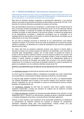 88
LA1 // REDES ACCESIBLES: Administración electrónica local
Administración electrónica local, tanto en la digitalización de procedimientos como en la
mejora del acceso de la ciudadanía de Sanlúcar de Barrameda a su Administración local
por vía electrónica, y la dotación de infraestructura tecnológica.
Esta línea de actuación persigue modernizar la administración electrónica y sus servicios
públicos que presta el Ayuntamiento de Sanlúcar de Barrameda a través de las TIC (OE. 2.3.3),
teniendo en cuenta las diferentes necesidades de mujeres y de hombres.
Para ello desarrollará actuaciones de actualización y modernización de las infraestructuras de
Red y promoverá iniciativas tecnológicas de introducción de las TIC en los diferentes edificios
públicos municipales, en particular en aquellos que alberguen las áreas relacionadas con la
movilidad, la energía, el medio ambiente, y los servicios sociales. La dotación de equipamiento
de las dependencias municipales y plataformas tecnológicas que se contemplan en la
estrategia serán las relacionadas con la puesta en marcha de aplicaciones municipales que se
seleccionarán en el marco de la estrategia.
Por otro lado la estrategia promoverá el desarrollo de una “Administración Local Abierta”
mediante la creación de una oficina virtual que mejore la posibilidad de la ciudanía de realizar
trámites municipales y el desarrollo de un portal de transparencia que permita la publicación
electrónica de los datos.
Por último esta línea de actuación contempla acciones para atenuar la brecha digital y
favorecer el acceso a los servicios públicos de colectivos con dificultades, como personas de
avanzada edad, discapacitados, mujeres, etc. En este sentido se apuesta por mejorar el
acceso a internet de estos colectivos creando una red de espacios públicos con acceso a wifi
localizados en aquellas zonas con mayores necesidades sociales y zonas de especial interés
turístico y cultural. Además se trabajará en la mejora de la alfabetización digital de la
ciudadanía con acciones de formación que faciliten que el acceso a los servicios públicos
mediante las TIC se realice en condiciones de igualdad, teniendo en cuenta la perspectiva de
género en la utilización y en los contenidos ofrecidos a través de las TIC.
Criterios y procedimientos para la selección de las operaciones de la Línea de Actuación
1:
Los beneficiarios directos de esta línea de actuación serán de dos tipos:
En primer lugar los empleados públicos y trabajadores municipales que verán modernizados
sus procedimientos y herramientas de trabajo mejorando la eficiencia y la productividad.
En segundo lugar población residente de Sanlúcar mayor de 16 años, y en especial aquellas
con mayores dificultades para el acceso a los servicios públicos como personas mayores,
jóvenes, inmigrantes etc. que ven dificultado su acceso a la administración local por razones
laborales, de desplazamiento, etc.
Los beneficiarios indirectos de esta línea de actuación serán todos aquellos visitantes,
residentes estacionales y turistas que requieran de cualquier tipo de asistencia municipal
cubierta por esta línea de actuación.
Los criterios de selección respetarán los principios generales definidos en los artículos 7 y 8 del
Reglamento (UE) nº 1303/2013 (no discriminación, igualdad de género y desarrollo sostenible)
y cumplirán la legislación de la Unión y nacional (artículo 6 del citado reglamento).
Además, si fuera necesario, para la selección de los potenciales beneficiarios se establecería
un procedimiento de selección adicional que incluyera la utilización de cuestionarios,
entrevistas, indicadores (edad, sexo, nivel socioeconómico, vivienda, empleo, etc.) que
permitieran caracterizar más detalladamente la población objetivo.
 