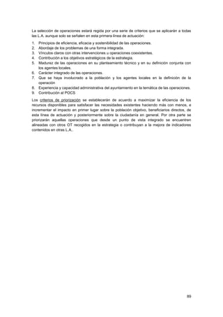 89
La selección de operaciones estará regida por una serie de criterios que se aplicarán a todas
las L.A. aunque solo se señalen en esta primera línea de actuación:
1. Principios de eficiencia, eficacia y sostenibilidad de las operaciones.
2. Abordaje de los problemas de una forma integrada.
3. Vínculos claros con otras intervenciones u operaciones coexistentes.
4. Contribución a los objetivos estratégicos de la estrategia.
5. Madurez de las operaciones en su planteamiento técnico y en su definición conjunta con
los agentes locales.
6. Carácter integrado de las operaciones.
7. Que se haya involucrado a la población y los agentes locales en la definición de la
operación
8. Experiencia y capacidad administrativa del ayuntamiento en la temática de las operaciones.
9. Contribución al POCS
Los criterios de priorización se establecerán de acuerdo a maximizar la eficiencia de los
recursos disponibles para satisfacer las necesidades existentes haciendo más con menos, e
incrementar el impacto en primer lugar sobre la población objetivo, beneficiarios directos, de
esta línea de actuación y posteriormente sobre la ciudadanía en general. Por otra parte se
priorizarán aquellas operaciones que desde un punto de vista integrado se encuentren
alineadas con otros OT recogidos en la estrategia o contribuyan a la mejora de indicadores
contenidos en otras L.A..
 