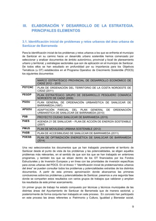 9
III. ELABORACIÓN Y DESARROLLO DE LA ESTRATEGIA.
PRINCIPALES ELEMENTOS
3.1. Identificación inicial de problemas y retos urbanos del área urbana de
Sanlúcar de Barrameda
Para la identificación inicial de los problemas y retos urbanos a los que se enfrenta el municipio
de Sanlúcar en su camino hacia un desarrollo urbano sostenible hemos comenzado por
seleccionar y analizar documentos de ámbito autonómico, provincial y local de planeamiento
urbano y territorial, y estrategias sectoriales que son de aplicación en el municipio de Sanlúcar.
De todos ellos se han estudiado en profundidad por su importancia para los Objetivos
Temáticos (u OT) establecidos en el Programa Operativo de Crecimiento Sostenible (POCS)
los siguientes documentos:
MARCO ESTRATÉGICO PROVINCIAL DE DESARROLLO ECONÓMICO DE
CÁDIZ 2012 – 2015
POTCNC PLAN DE ORDENACIÓN DEL TERRITORIO DE LA COSTA NOROESTE DE
CÁDIZ (2011)
PEGDP PLAN ESTRATÉGICO GRUPO DE DESARROLLO PESQUERO COMARCA
NOROESTE DE CADIZ (2009)
PGOU PLAN GENERAL DE ORDENACIÓN URBANÍSTICA DE SANLÚCAR DE
BARRAMEDA (1997)
APGOU ADAPTACIÓN PARCIAL DEL PLAN GENERAL DE ORDENACIÓN
URBANÍSTICA DE SANLÚCAR DE BARRAMEDA (2010)
PSB PROYECTO CIUDAD SANLÚCAR DE BARRAMEDA (2015)
PAES AGENDA 21 DE SANLUCAR – PLAN DE ACCIÓN DE ENERGÍA SOSTENIBLE
(2007)
PMUS PLAN DE MOVILIDAD URBANA SOSTENIBLE (2012)
PASB PLAN DE ACCESIBILIDAD DE SANLÚCAR DE BARRAMEDA (2011)
POESB PLAN DE OPTIMIZACIÓN ENERGÉTICA DE SANLÚCAR DE BARRAMEDA
(2014)
Una vez seleccionados los documentos que ya han trabajado previamente el territorio de
Sanlúcar desde el punto de vista de los problemas y las potencialidades, se eligen aquellos
problemas más relevantes, en el sentido de que son los que se han trabajado en anteriores
programas, y también los que se sitúan dentro de los OT financiados por los Fondos
Estructurales y de Inversión Europeos y en línea con las prioridades de inversión específicas
para zonas urbanas del POCS. En el Anexo 1 “Identificación inicial de problemas/retos urbanos
del área” se pueden consultar todos los problemas y potencialidades extraídas de los distintos
documentos. A partir de esta primera aproximación donde alcanzamos las primeras
conclusiones sobre los problemas y potencialidades de Sanlúcar, pasamos a una segunda fase
donde se comparten estos resultados con varios grupos de trabajos que validaran y amplían
los resultados de este primer acercamiento.
Un primer grupo de trabajo ha estado compuesto por técnicas y técnicos municipales de las
distintas áreas del Ayuntamiento de Sanlúcar de Barrameda que de manera sectorial, y
posteriormente de forma conjunta han trabajado en este proceso. En concreto han participado
en este proceso las áreas referentes a: Patrimonio y Cultura, Igualdad y Bienestar social,
 