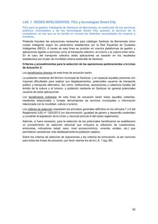 92
LA2 // REDES INTELIGENTES: TICs y tecnologías Smart City
TICs para la gestión inteligente de Sanlúcar de Barrameda, en particular de los servicios
públicos municipales y de las tecnologías Smart City puestas al servicio de la
ciudadanía, en las que se ha tenido en cuenta las distintas necesidades de mujeres y
hombres.
Pretende impulsar las actuaciones necesarias para catalogar Sanlúcar de Barrameda como
ciudad inteligente según los parámetros establecidos por la Red Española de Ciudades
Inteligentes (RECI). A través de esta línea se pondrán en marcha plataformas de gestión y
aplicaciones ligadas a servicios como el transporte colectivo, el turismo y la cultura entre otros.
En el caso del transporte colectivo estas aplicaciones se basarán en los resultados
establecidos por el plan de movilidad urbana sostenible de Sanlúcar.
Criterios y procedimientos para la selección de las operaciones pertenecientes a la Línea
de Actuación 2:
Los beneficiarios directos de esta línea de actuación serán:
La población residente del término municipal de Sanlúcar, y en especial aquellas personas con
mayores dificultades para realizar sus desplazamientos, potenciales usuarios de transporte
público y transporte alternativo. Así como, instituciones, asociaciones y colectivos locales del
ámbito de la cultura y el turismo, y población residente en Sanlúcar en general potenciales
usuarios de estas aplicaciones.
Los beneficiarios indirectos de esta línea de actuación serán todos aquellos visitantes,
residentes estacionales y turistas demandantes de servicios municipales o información
relacionada con la movilidad, cultura o turismo.
Los criterios de selección respetarán los principios generales definidos en los artículos 7 y 8 del
Reglamento (UE) nº 1303/2013 (no discriminación, igualdad de género y desarrollo sostenible)
y cumplirán la legislación de la Unión y nacional (artículo 6 del citado reglamento).
Además, si fuera necesario, para la selección de los potenciales beneficiarios se establecería
un procedimiento de selección adicional que incluyera la utilización de cuestionarios,
entrevistas, indicadores (edad, sexo, nivel socioeconómico, vivienda, empleo, etc.) que
permitieran caracterizar más detalladamente la población objetivo.
Sobre los criterios de selección de operaciones y los criterios de priorización, al ser comunes
para todas las líneas de actuación, por favor véanse los de la L.A. 1 (pg. 88).
 