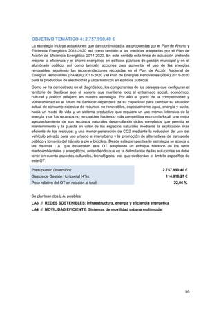 95
OBJETIVO TEMÁTICO 4: 2.757.990,40 €
La estrategia incluye actuaciones que dan continuidad a las propuestas por el Plan de Ahorro y
Eficiencia Energética 2011-2020 así como también a las medidas adoptadas por el Plan de
Acción de Eficiencia Energética 2014-2020. En este sentido esta línea de actuación pretende
mejorar la eficiencia y el ahorro energético en edificios públicos de gestión municipal y en el
alumbrado público, así como también acciones para aumentar el uso de las energías
renovables, siguiendo las recomendaciones recogidas en el Plan de Acción Nacional de
Energías Renovables (PANER) 2011-2020 y el Plan de Energías Renovables (PER) 2011-2020
para la producción de electricidad y usos térmicos en edificios públicos.
Como se ha demostrado en el diagnóstico, los componentes de los paisajes que configuran el
territorio de Sanlúcar son el soporte que mantiene todo el entramado social, económico,
cultural y político reflejado en nuestra estrategia. Por ello el grado de la competitividad y
vulnerabilidad en el futuro de Sanlúcar dependerá de su capacidad para cambiar su situación
actual de consumo excesivo de recursos no renovables, especialmente agua, energía y suelo,
hacia un modo de vida y un sistema productivo que requiera un uso menos intensivo de la
energía y de los recursos no renovables haciendo más competitiva economía local; una mejor
aprovechamiento de sus recursos naturales desarrollando ciclos completos que permita el
mantenimiento y la puesta en valor de los espacios naturales mediante la explotación más
eficiente de los residuos; y una menor generación de CO2 mediante la reducción del uso del
vehículo privado para uso urbano e interurbano y la promoción de alternativas de transporte
público y fomento del tránsito a pie y bicicleta. Desde esta perspectiva la estrategia se acerca a
las distintas L.A. que desarrollan este OT adoptando un enfoque holístico de los retos
medioambientales y energéticos, entendiendo que en la delimitación de las soluciones se debe
tener en cuenta aspectos culturales, tecnológicos, etc. que desbordan el ámbito específico de
este OT.
Presupuesto (Inversión): 2.757.990,40 €
€
Gastos de Gestión Horizontal (4%): 114.916,27 €
Peso relativo del OT en relación al total: 22,06 %
Se plantean dos L.A. posibles:
LA3 // REDES SOSTENIBLES: Infraestructura, energía y eficiencia energética
LA4 // MOVILIDAD EFICIENTE: Sistemas de movilidad urbana multimodal
 