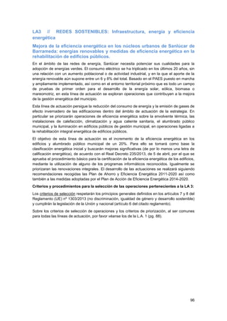 96
LA3 // REDES SOSTENIBLES: Infraestructura, energía y eficiencia
energética
Mejora de la eficiencia energética en los núcleos urbanos de Sanlúcar de
Barrameda: energías renovables y medidas de eficiencia energética en la
rehabilitación de edificios públicos.
En el ámbito de las redes de energía, Sanlúcar necesita potenciar sus cualidades para la
adopción de energías verdes. El consumo eléctrico se ha triplicado en los últimos 20 años, sin
una relación con un aumento poblacional o de actividad industrial, y en la que el aporte de la
energía renovable aún supone entre un 6 y 8% del total. Basado en el PAES puesto en marcha
y ampliamente implementado, así como en el entorno territorial próximo que es todo un campo
de pruebas de primer orden para el desarrollo de la energía solar, eólica, biomasa o
mareomotriz, en esta línea de actuación se exploran operaciones que contribuyen a la mejora
de la gestión energética del municipio.
Esta línea de actuación persigue la reducción del consumo de energía y la emisión de gases de
efecto invernadero de las edificaciones dentro del ámbito de actuación de la estrategia. En
particular se priorizarán operaciones de eficiencia energética sobre la envolvente térmica, las
instalaciones de calefacción, climatización y agua caliente sanitaria, el alumbrado público
municipal, y la iluminación en edificios públicos de gestión municipal, en operaciones ligadas a
la rehabilitación integral energética de edificios públicos.
El objetivo de esta línea de actuación es el incremento de la eficiencia energética en los
edificios y alumbrado público municipal de un 20%. Para ello se tomará como base la
clasificación energética inicial y buscarán mejoras significativas (de por lo menos una letra de
calificación energética), de acuerdo con el Real Decreto 235/2013, de 5 de abril, por el que se
aprueba el procedimiento básico para la certificación de la eficiencia energética de los edificios,
mediante la utilización de alguno de los programas informáticos reconocidos. Igualmente se
priorizaran las renovaciones integrales. El desarrollo de las actuaciones se realizará siguiendo
recomendaciones recogidas las Plan de Ahorro y Eficiencia Energética 2011-2020 así como
también a las medidas adoptadas por el Plan de Acción de Eficiencia Energética 2014-2020.
Criterios y procedimientos para la selección de las operaciones pertenecientes a la LA 3:
Los criterios de selección respetarán los principios generales definidos en los artículos 7 y 8 del
Reglamento (UE) nº 1303/2013 (no discriminación, igualdad de género y desarrollo sostenible)
y cumplirán la legislación de la Unión y nacional (artículo 6 del citado reglamento).
Sobre los criterios de selección de operaciones y los criterios de priorización, al ser comunes
para todas las líneas de actuación, por favor véanse los de la L.A. 1 (pg. 88).
 