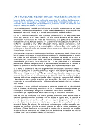 99
LA4 // MOVILIDAD EFICIENTE: Sistemas de movilidad urbana multimodal
Fomento de la movilidad urbana multimodal sostenible de Sanlúcar de Barrameda a
través de modos de transporte “blandos”: fomento de los desplazamientos a pie o en
bicicleta a través de la mejora de la accesibilidad, el diseño urbano y la conexión entre
las áreas urbanas del ámbito de actuación.
Esta línea de actuación trabajará por el fomento de la movilidad urbana sostenible que facilite
la conexión urbana mediante alternativas ciclistas y peatonales siguiendo las recomendaciones
establecidas por el Plan Andaluz de la Bicicleta elaborado por la Junta de Andalucía.
Con ella se pretende dar respuesta a los acuciantes problemas que se han diagnosticado en la
ciudad con respecto a las redes urbanas. En este sentido hablamos de las redes de
comunicación. Considerando las redes de comunicación, y en particular la movilidad del
transporte interurbano, Sanlúcar presenta hoy un sistema caracterizado por una red viaria de
insuficiente capacidad y muy difícil articulación interna, escasa jerarquización, mala
señalización, escaso aparcamiento y transporte público ineficiente. Este hecho no sólo limita
ampliamente el desarrollo de las actividades propias sino que genera adicionalmente un efecto
disuasorio para el visitante.
Sin embargo, y a pesar de los condicionantes físicos de la trama urbana actual, existe una gran
oportunidad para revertir esta tendencia implantando lógicas de movilidad basadas en circuitos
que pueden ser muy eficientes sobre todo en la disminución de tiempos de recorrido, la
accesibilidad para una población mayor y la correcta navegabilidad en la red. Considerando
adicionalmente que la mitad de las emisiones de CO2 son procedentes de la insostenible
gestión de las redes de transporte actual, la presente línea de actuación tiene el cometido de
redefinir los patrones de movilidad descritos apoyados en la implementación de las Tics.
En el marco de esta línea de actuación se promoverá la implantación a alternativas ciclistas y
peatonales, como parte de un enfoque movilidad integrado de mayor envergadura que incluye
al transporte público y el uso de las TICs, que mejore la conectividad de las zonas con mayor
demanda de movilidad en el núcleo urbano, con especial incidencia en el ámbito de La
Barranca, del ámbito de actuación haciéndolas más accesibles para el conjunto de la población
y especialmente para aquellos colectivos más vulnerables. Se trabaja por tanto para la
consecución de una movilidad sostenible y eficiente que haga el espacio urbano accesible para
todos y todas.
Esta línea en concreto impulsará alternativas de movilidad amables con el medioambiente
como la bicicleta y el tránsito y peatonalización con lo que desarrollarán operaciones que
contribuyan al mismo tiempo a mejorar la conectividad, reduzcan las emisiones de CO2 y la
contaminación y la congestión en el ámbito de actuación y en la movilidad interurbana.
Entre los tipos de operaciones que podrían ponerse en marcha dentro de esta línea de
actuación podemos destacar los carriles bici, las bolsas de aparca bicis, la creación de
itinerarios peatonales priorizando aquellos con una especial componente social como los
proyectos de caminos escolares o económica para el impulso del comercio local o acceso a
centros de trabajo, la adopción de pavimentos peatonales que resulten adecuados para
personas con movilidad reducida, ancianos, personas en silla de ruedas o personas con
carritos de niños/as. Igualmente se promoverá la construcción de elementos de movilidad
vertical necesarios para facilitar los desplazamientos peatonales y en bicicleta así como el
acceso al transporte público dentro del ámbito de actuación.
 