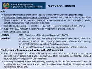 The SWG-ARD - Secretariat
Role
 Focal point for meetings organization (logistic, agenda, minutes, content, presentations);
 Internal and external communication-coordination within the SWG, with other sectors / ministries
(through mails, internet, website, informal communication within the ministry(ies), media,
exhibitions and various multi stakeholders meetings.
 Facilitate Gov. ownership of the sector development process and dialogue with donors/DPs;
 Support the SWG-ARD with the drafting and development of critical documents;
 ODA budgeting and tracking.
Location MAF - Department of Planning and Cooperation (DoPC).
Members Director General of the DoPC (chair), Representatives of the chairs, co-chairs &
secretariats of all Sub Sector Working Groups and PTT, Divisions of Planning,
Investment, Economic Integration, Project Management.
The Division of International Cooperation acts as secretary of the secretariat.
Challenges and lessons related to the SWG-ARD Secretariat
 The Secretariat plays a crucial role in facilitating the collaboration and carrying out many day to
day tasks that lay behind good results. The importance of it’s role and the investment of time and
resources required are generally underestimated.
 Increasing investment in MAF core capacity, especially in the SWG-ARD Secretariat should be
considered by the Government. The secretariat should remain embedded in the department and
not become a parallel unit.
 