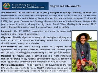 Progress and achievements
The SWG-ARD’s actual contribution to policy dialogue & strategic planning included: the
development of the Agricultural Development Strategy to 2025 and Vision to 2030, the Multi
Sectoral Food and Nutrition Security Action Plan and National Nutrition Strategy to 2025, the 8th
NSEDP, the Upland Development Strategy, the establishment of the Lao Farmers Network, the
joint statement delivered during the High Level Round Table Meeting in November 2015,
various documents repository and discussion forums such as LaoFab.
Ownership: the 8th NSEDP formulation was more inclusive and
involved a wider range of stakeholders.
Alignment: The DPs align more closely their strategies and programs
with the NSEDP. The Government is working toward the improvement
of public sector management initiatives.
Harmonization: The basic building blocks of program based
approaches are in place. Efforts to coordinate and facilitate joint
missions exist, including joint programming and joint portfolio review.
Managing for results: M&E is carried out in a more systematic
manner. Reporting on key national development results is done on a
more regular basis and comprehensive reviews of NSEDPs happen.
Mutual accountability: The RTP provides the Government and the
DPs with the opportunity to review NSEDP implementation as well as
to discuss critically emerging issues and has become more inclusive.
 