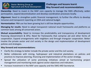 Challenges and lessons learnt
Way forward and recommendations
Ownership: Need to invest in the MAF core capacity to manage the SWG effectively, widen
participation, expand decentralization and develop coordination processes locally.
Alignment: Need to strengthen public financial management, to further the efforts to develop
inclusive and transparent reporting on ODA and national budget.
Harmonization: PBA use has been growing but is still low despite opportunities.
Managing for results: Need to adopt transparent national result frameworks and platforms as
common tools among all concerned actors.
Mutual accountability: Need to increase the predictability and transparency of development
financing (Government & DPs). Need for frameworks that comprise aid and other forms of
cooperation. Expand arrangements with neighbors and through triangular cooperation. Better
involve the private sector and civil society in the design and implementation of development
policies and strategies.
Way forward and recommendations:
 Clarify the strategy to better include the private sector and the civil society.
 Better collaborate with mining, hydropower and industrial plantations on policies and
practices to improve planning, financing and implementation of the sector strategy.
 Spread the utilization of some promising initiatives aimed at harmonizing project
management and monitoring tools against sector objectives and indicators.
 Increase investment in the MAF core capacity and the SWG-ARD Secretariat.
 
