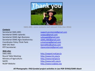 Thank you
SWG-ARD, some contacts and relevant links (Jan 2016)
Contacts
Secretariat SWG-ARD: swgard.secretariat@gmail.com
Secretariat SSWG Uplands: sswgup@gmail.com
Secretariat SSWG Agri-Business: subswgab@gmail.com
Secretariat SSWG Agro biodiversity: sSWG.ABD@gmail.com
Coordinator Policy Think Tank: v.manivong@gmail.com
MAF-DIC Mail: laomafdici@yahoo.com
RTP Secretariat: rtpsecretariat@gmail.com
Web sites
SWG-ARD: http://swgard.maf.gov.la
Round Table Meeting: http://www.rtm.org.la
Ministry of Agriculture: http://www.maf.gov.la
NAFRI http://www.nafri.org.la
NUDP Website: http://www.nudplao.org
All Photographs: IFAD-funded project activities in Lao PDR ©IFAD/GMB Akash
 
