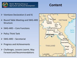 Content
 Vientiane Declaration (I and II)
 Round Table Meeting and SWG-ARD
Structure
 SWG-ARD – Core Functions
 Policy Think Tank
 SWG-ARD – Secretariat
 Progress and Achievements
 Challenges, Lessons Learnt, Way
Forward and Recommendations
 