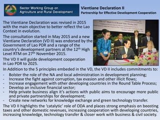 Vientiane Declaration II
Partnership for Effective Development Cooperation
The Vientiane Declaration was revised in 2015
with the main objective to better reflect the Lao
Context in evolution.
The consultation started in May 2015 and a new
Vientiane Declaration (VD II) was endorsed by the
Government of Lao PDR and a range of the
country’s development partners at the 12th High
Level RTM on 27th November 2015.
The VD II will guide development cooperation
in Lao PDR to 2025.
In Addition to the 5 principles embeded in the VD, the VD II includes commitments to:
- Bolster the role of the NA and local administration in development planning;
- Increase the fight against corruption, tax evasion and other illicit flows;
- Increase engagement with other developing countries in the Round Table Process;
- Develop an inclusive financial sector;
- Help private business align it’s actions with public aims to encourage more public
and private partnerships for development;
- Create new networks for knowledge exchange and green technology transfer.
The VD II highlights the ‘catalytic’ role of ODA and places strong emphasis on boosting
taxes and other domestic revenues, increasing cooperation with developing countries,
increasing knowledge, technology transfer & closer work with business & civil society.
 
