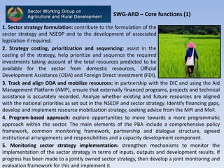 SWG-ARD – Core functions (1)
3. Track and align ODA and mobilize resources: In partnership with the DIC and using the Aid
Management Platform (AMP), ensure that externally financed programs, projects and technical
assistance is accurately recorded. Analyze whether existing and future resources are aligned
with the national priorities as set out in the NSEDP and sector strategy. Identify financing gaps,
develop and implement resource mobilization strategy, seeking advice from the MPI and MoF.
4. Program-based approach: explore opportunities to move towards a more programmatic
approach within the sector. The main elements of the PBA include a comprehensive policy
framework, common monitoring framework, partnership and dialogue structure, agreed
institutional arrangements and responsibilities and a capacity development component.
5. Monitoring sector strategy implementation: strengthen mechanisms to monitor the
implementation of the sector strategy in terms of inputs, outputs and development results. If
progress has been made to a jointly owned sector strategy, then develop a joint monitoring and
evaluation framework for this and implement it.
1. Sector strategy formulation: contribute to the formulation of the
sector strategy and NSEDP and to the development of associated
legislation if required.
2. Strategy costing, prioritization and sequencing: assist in the
costing of the strategy, help prioritize and sequence the required
investments taking account of the total resources predicted to be
available for the sector from domestic resources, Official
Development Assistance (ODA) and Foreign Direct Investment (FDI).
 