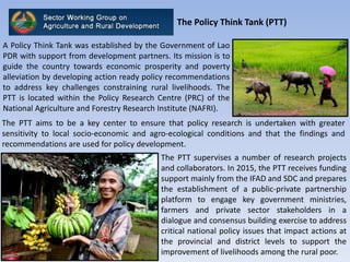 The Policy Think Tank (PTT)
The PTT aims to be a key center to ensure that policy research is undertaken with greater
sensitivity to local socio-economic and agro-ecological conditions and that the findings and
recommendations are used for policy development.
A Policy Think Tank was established by the Government of Lao
PDR with support from development partners. Its mission is to
guide the country towards economic prosperity and poverty
alleviation by developing action ready policy recommendations
to address key challenges constraining rural livelihoods. The
PTT is located within the Policy Research Centre (PRC) of the
National Agriculture and Forestry Research Institute (NAFRI).
The PTT supervises a number of research projects
and collaborators. In 2015, the PTT receives funding
support mainly from the IFAD and SDC and prepares
the establishment of a public-private partnership
platform to engage key government ministries,
farmers and private sector stakeholders in a
dialogue and consensus building exercise to address
critical national policy issues that impact actions at
the provincial and district levels to support the
improvement of livelihoods among the rural poor.
 