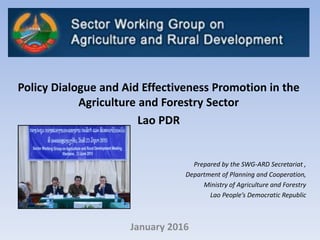 January 2016
Policy Dialogue and Aid Effectiveness Promotion in the
Agriculture and Forestry Sector
Lao PDR
Prepared by the SWG-ARD Secretariat ,
Department of Planning and Cooperation,
Ministry of Agriculture and Forestry
Lao People’s Democratic Republic
 