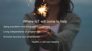 Where IoT will come to help
Aging population and rising cost of healthcare
Living independently at a higher age
At home recovery and rehabilitation
“ Healthy is the new wealthy “
 