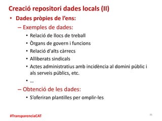 #TransparenciaCAT
Creació repositori dades locals (II)
• Dades pròpies de l’ens:
– Exemples de dades:
• Relació de llocs d...