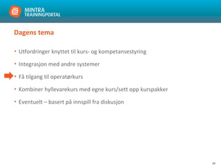 10
Dagens tema
• Utfordringer knyttet til kurs- og kompetansestyring
• Integrasjon med andre systemer
• Få tilgang til operatørkurs
• Kombiner hyllevarekurs med egne kurs/sett opp kurspakker
• Eventuelt – basert på innspill fra diskusjon
 