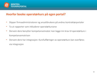 12
Hvorfor booke operatørkurs på egen portal?
• Slipper firmaadministratorer og ansattbrukere på andres kontraktørportaler
• Ta ut rapporter som inkluderer operatørkursene
• Dersom dere benytter kompetansemodul: kan legge inn krav til operatørkurs i
kompetansematrisen
• Dersom dere har integrasjon: Kursfullføringer av operatørkurs kan overføres
via integrasjon
 