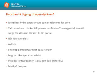 13
Hvordan få tilgang til operatørkurs?
• Identifiser hvilke operatørkurs som er relevante for dere.
• Ta kontakt med din kontaktperson hos Mintra Trainingportal, som vil
sørge for at kurset blir delt til din portal.
• Når kurset er delt:
- Aktiver
- Sett opp påmeldingsregler og varslinger
- Legg inn i kompetansematrise
- Inkluder i integrasjonen (f.eks. sett opp eksternID)
- Meld på brukere
 