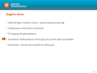 15
Dagens tema
• Utfordringer knyttet til kurs- og kompetansestyring
• Integrasjon med andre systemer
• Få tilgang til operatørkurs
• Kombiner hyllevarekurs med egne kurs/sett opp kurspakker
• Eventuelt – basert på innspill fra diskusjon
 