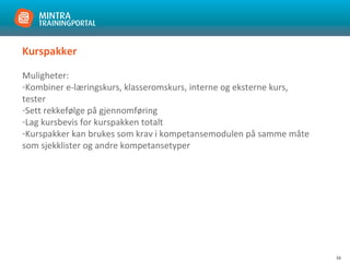 16
Kurspakker
Muligheter:
-Kombiner e-læringskurs, klasseromskurs, interne og eksterne kurs,
tester
-Sett rekkefølge på gjennomføring
-Lag kursbevis for kurspakken totalt
-Kurspakker kan brukes som krav i kompetansemodulen på samme måte
som sjekklister og andre kompetansetyper
 