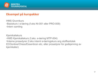 17
Eksempel på kurspakker
HMS Grunnkurs
-Basiskurs i e-læring (f.eks NI-001 eller PRO-009)
-Intern samling
Kjemikaliekurs
-HMS Kjemikaliekurs (f.eks. e-læring MTP-004)
•Interne prosedyrer (f.eks internt e-læringskurs ang stoffkartotek
ECOonline/Chess/Essenticon etc, eller prosedyrer for godkjenning av
kjemikalier)
 