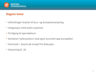 2
Dagens tema
• Utfordringer knyttet til kurs- og kompetansestyring
• Integrasjon med andre systemer
• Få tilgang til operatørkurs
• Kombiner hyllevarekurs med egne kurs/sett opp kurspakker
• Eventuelt – basert på innspill fra diskusjon
• Avslutning kl. 10
 