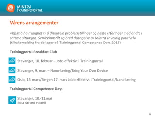 29
Vårens arrangementer
«Kjekt å ha mulighet til å diskutere problemstillinger og høste erfaringer med andre i
samme situasjon. Serviceinnstilt og bred deltagelse av Mintra er veldig positivt!»
(tilbakemelding fra deltager på Trainingportal Competence Days 2015)
Trainingportal Breakfast Club
Stavanger, 10. februar – Jobb effektivt i Trainingportal
Stavanger, 9. mars – Nano-læring/Bring Your Own Device
Oslo, 16. mars/Bergen 17. mars Jobb effektivt I Trainingportal/Nano-læring
Trainingportal Competence Days
Stavanger, 10.-11.mai
Sola Strand Hotell
 